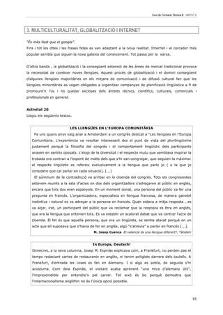Curs de Formació Tècnica B UNITAT 6




3. MULTICULTURALITAT, GLOBALITZACIÓ I INTERNET

“És més llest que el google”.
Fins i tot les dites i les frases fetes es van adaptant a la nova realitat. Internet i el cercador més
popular sembla que siguen la nova galàxia del coneixement. Tot passa per la xarxa.


D’altra banda , la globalització i la consegüent extensió de les àrees de mercat tradicional provoca
la necessitat de conéixer noves llengües. Aquest procés de globalització i el domini consegüent
d’algunes llengües majoritàries en els mitjans de comunicació i de difusió cultural fan que les
llengües minoritàries es vegen obligades a organitzar campanyes de planificació lingüística a fi de
promoure’n l’ús i no quedar excloses dels àmbits tècnics, científics, culturals, comercials i
professionals en general.


Activitat 20
Llegiu els següents textos.


                            LES LLENGÜES EN L’EUROPA COMUNITÀRIA
    Fa uns quans anys vaig anar a Amsterdam a un congrés dedicat a “Les llengües en l’Europa
   Comunitària. L’experiència va resultar interessant des el punt de vista del plurilingüisme
   justament perquè la filosofia del congrés i el comportament lingüístic dels participants
   anaven en sentits oposats. L’elogi de la diversitat i el respecte mutu que semblava inspirar la
   trobada era contrari a l’esperit de molts dels que s’hi van congregar, que seguien la màxima:
   el respecte lingüístic es refereix exclusivament a la llengua que parle jo ( o la que jo
   considere que cal parlar en cada situació). [...]
    El súmmum de la contradicció va arribar en la cloenda del congrés. Tots els congressistes
   estàvem reunits a la sala d’actes on dos dels organitzadors s’adreçaven al públic en anglés,
   encara que tots dos eren espanyols. En un moment donat, una persona del públic va fer una
   pregunta en francés. L’organitzadora, especialista en llengua francesa, de manera gairebé
   instintiva i natural es va adreçar a la persona en francés. Quan estava a mitja resposta , es
   va alçar, irat, un participant del públic que va reclamar que la resposta es fera en anglés,
   que era la llengua que entenien tots. Es va establir un acalorat debat que va centrar l’acte de
   cloenda. El fet és que aquella persona, que era un lingüista, se sentia atacat perquè en un
   acte que ell suposava que s’havia de fer en anglés, algú “s’atrevia” a parlar en francés [...].
                                         M. Josep Cuenca El valencià és una llengua diferent?, Tàndem



                                         In Europa, Deutsch!
   Dimecres, a la seva columna, Josep M. Espinàs explicava com, a Frankfurt, no perden pas el
   temps redactant cartes de restaurants en anglès, ni tenim poliglots darrera dels taulells. A
   Frankfurt, d’entrada les coses es fan en Alemany. I si algú es sobta, de seguida s’hi
   acostuma. Com deia Espinàs, el visitant acaba aprenent “una mica d’alemany útil”,
   l’imprescindible   per   entendre’s   pel   carrer.   Tot   això   és   bo   perquè     demostra       que
   l’internacionalisme anglòfon no és l’única opció possible.




                                                                                                                16
 
