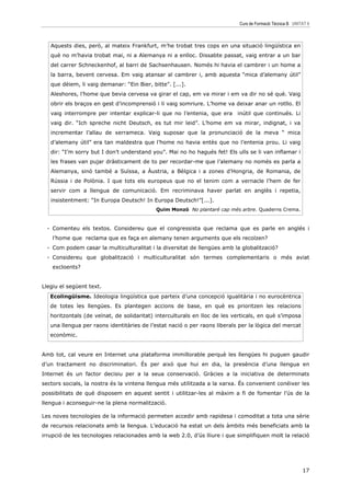 Curs de Formació Tècnica B UNITAT 6



   Aquests dies, però, al mateix Frankfurt, m’he trobat tres cops en una situació lingüística en
   què no m’havia trobat mai, ni a Alemanya ni a enlloc. Dissabte passat, vaig entrar a un bar
   del carrer Schneckenhof, al barri de Sachsenhausen. Només hi havia el cambrer i un home a
   la barra, bevent cervesa. Em vaig atansar al cambrer i, amb aquesta “mica d’alemany útil”
   que dèiem, li vaig demanar: “Ein Bier, bitte”. [...].
   Aleshores, l’home que bevia cervesa va girar el cap, em va mirar i em va dir no sé què. Vaig
   obrir els braços en gest d’incomprensió i li vaig somriure. L’home va deixar anar un rotllo. El
   vaig interrompre per intentar explicar-li que no l’entenia, que era inútil que continués. Li
   vaig dir. “Ich spreche nicht Deutsch, es tut mir leid”. L’home em va mirar, indignat, i va
   incrementar l’allau de xerrameca. Vaig suposar que la pronunciació de la meva “ mica
   d’alemany útil” era tan maldestra que l’home no havia entès que no l’entenia prou. Li vaig
   dir: “I’m sorry but I don’t understand you”. Mai no ho hagués fet! Els ulls se li van inflamar i
   les frases van pujar dràsticament de to per recordar-me que l’alemany no només es parla a
   Alemanya, sinó també a Suïssa, a Àustria, a Bèlgica i a zones d’Hongria, de Romania, de
   Rússia i de Polònia. I que tots els europeus que no el tenim com a vernacle l’hem de fer
   servir com a llengua de comunicació. Em recriminava haver parlat en anglès i repetia,
   insistentment: “In Europa Deutsch! In Europa Deutsch!”[...].
                                            Quim Monzó No plantaré cap més arbre. Quaderns Crema.



  - Comenteu els textos. Considereu que el congressista que reclama que es parle en anglés i
    l’home que reclama que es faça en alemany tenen arguments que els recolzen?
  - Com podem casar la multiculturalitat i la diversitat de llengües amb la globalització?
  - Considereu que globalització i multiculturalitat són termes complementaris o més aviat
    excloents?


Llegiu el següent text.
   Ecolingüisme. Ideologia lingüística que parteix d’una concepció igualitària i no eurocèntrica
   de totes les llengües. Es plantegen accions de base, en què es prioritzen les relacions
   horitzontals (de veïnat, de solidaritat) interculturals en lloc de les verticals, en què s’imposa
   una llengua per raons identitàries de l’estat nació o per raons liberals per la lògica del mercat
   econòmic.


Amb tot, cal veure en Internet una plataforma immillorable perquè les llengües hi puguen gaudir
d’un tractament no discriminatori. És per això que hui en dia, la presència d’una llengua en
Internet és un factor decisiu per a la seua conservació. Gràcies a la iniciativa de determinats
sectors socials, la nostra és la vintena llengua més utilitzada a la xarxa. És convenient conéixer les
possibilitats de què disposem en aquest sentit i utilitzar-les al màxim a fi de fomentar l’ús de la
llengua i aconseguir-ne la plena normalització.

Les noves tecnologies de la informació permeten accedir amb rapidesa i comoditat a tota una sèrie
de recursos relacionats amb la llengua. L’educació ha estat un dels àmbits més beneficiats amb la
irrupció de les tecnologies relacionades amb la web 2.0, d’ús lliure i que simplifiquen molt la relació




                                                                                                           17
 