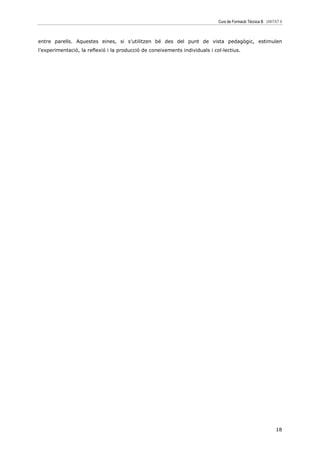 Curs de Formació Tècnica B UNITAT 6



entre parells. Aquestes eines, si s’utilitzen bé des del punt de vista pedagògic, estimulen
l’experimentació, la reflexió i la producció de coneixements individuals i col—lectius.




                                                                                                            18
 