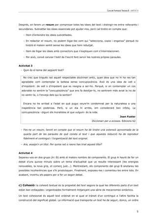 Curs de Formació Tècnica B UNITAT 6




Després, en farem un resum per comprovar totes les idees del text i distingir-ne entre rellevants i
secundàries. Subratllar les idees essencials pot ajudar-nos, però cal tindre en compte que:

    - Hem d’entendre les idees subratllades.

    - En redactar el resum, no podem lligar-les com qui “selecciona, copia i enganxa” perquè no
      tindrà el mateix sentit sense les idees que hem rebutjat.

    - Hem de lligar les idees amb connectors que n’expliquen com s’interrelacionen.

    - Per això, convé canviar l’estil de l’escrit fent servir les nostres pròpies paraules.


Activitat 3
  - Quin és el tema del següent text?


   No crec que tingués raó aquell respectable doctrinari antic, quan deia que no hi ha res tan
  agradable com contemplar la bellesa sense concupiscència. Això és una idea de vell o
  d’impotent: de vell o d’impotent que es resigna a ser-ho. Perquè, si en contemplar un cos
  adorable no sentim la “concupiscència” que ens fa desitjar-lo, no sentirem més aviat la ira de
  no sentir-la, o l’enveja dels qui la senten?


   Encara no he arribat a l’edat en què pugui veure’m condemnat per la naturalesa a una
  inapetència tan poderosa. Però, si un dia hi arribo, em consideraré ben infeliç. La
  concupiscència –diguin els moralistes el que vulguin- és la vida.
                                                                                            Joan Fuster
                                                                 Diccionari per a ociosos. Edicions 62


  - Fes-ne un resum, tenint en compte que el resum ha de tindre una extensió aproximada de la
    quarta part de les paraules de què consta el text i que aquesta reducció ha de reproduir
    fidelment el contingut i l’organització del text original.

  - Ara, assaja’n un títol. Per quina raó o raons has triat aquest títol?


Activitat 4
Separeu-vos en dos grups (A i B) amb el mateix nombre de components. El grup A haurà de fer un
debat d’uns quinze minuts sobre un tema d’actualitat que us resulte interessant (les energies
renovables, la nova grip, el comerç just...). Mentrestant, els components del grup B anotareu les
possibles incoherències que s’hi produïsquen. Finalment, exposeu-les i comenteu-les entre tots. En
acabant, invertiu els papers per a fer un segon debat.



c) Cohesió: la cohesió textual és la propietat del text segons la qual les diferents parts d’un text
estan ben enllaçades i organitzades formalment mitjançant una sèrie de mecanismes sintàctics.

Un text cohesionat és aquell text ordenat en el qual el trànsit d’un contingut a l’altre facilita la
construcció del significat global. La informació que transporta un text ha de seguir, doncs, un ordre



                                                                                                               5
 