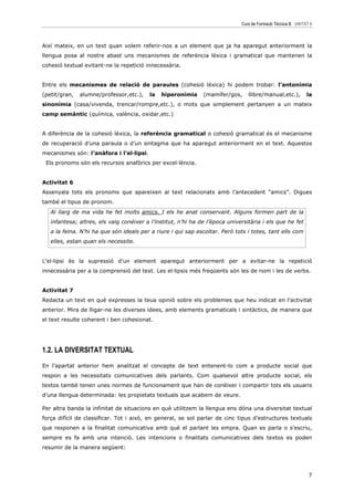 Curs de Formació Tècnica B UNITAT 6



Així mateix, en un text quan volem referir-nos a un element que ja ha aparegut anteriorment la
llengua posa al nostre abast uns mecanismes de referència lèxica i gramatical que mantenen la
cohesió textual evitant-ne la repetició innecessària.


Entre els mecanismes de relació de paraules (cohesió lèxica) hi podem trobar: l’antonímia
(petit/gran,   alumne/professor,etc.),    la   hiperonímia     (mamífer/gos,     llibre/manual,etc.),         la
sinonímia (casa/vivenda, trencar/rompre,etc.), o mots que simplement pertanyen a un mateix
camp semàntic (química, valència, oxidar,etc.)


A diferència de la cohesió lèxica, la referència gramatical o cohesió gramatical és el mecanisme
de recuperació d’una paraula o d’un sintagma que ha aparegut anteriorment en el text. Aquestos
mecanismes són: l’anàfora i l’el—lipsi.
 Els pronoms són els recursos anafòrics per excel—lència.


Activitat 6
Assenyala tots els pronoms que apareixen al text relacionats amb l’antecedent “amics”. Digues
també el tipus de pronom.
   Al llarg de ma vida he fet molts amics. I els he anat conservant. Alguns formen part de la
   infantesa; altres, els vaig conéixer a l’institut, n’hi ha de l’època universitària i els que he fet
   a la feina. N’hi ha que són ideals per a riure i qui sap escoltar. Però tots i totes, tant ells com
   elles, estan quan els necessite.


L’el—lipsi és la supressió d’un element aparegut anteriorment per a evitar-ne la repetició
innecessària per a la comprensió del text. Les el—lipsis més freqüents són les de nom i les de verbs.


Activitat 7
Redacta un text en què expresses la teua opinió sobre els problemes que heu indicat en l’activitat
anterior. Mira de lligar-ne les diverses idees, amb elements gramaticals i sintàctics, de manera que
el text resulte coherent i ben cohesionat.




1.2. LA DIVERSITAT TEXTUAL
En l’apartat anterior hem analitzat el concepte de text entenent-lo com a producte social que
respon a les necessitats comunicatives dels parlants. Com qualsevol altre producte social, els
textos també tenen unes normes de funcionament que han de conéixer i compartir tots els usuaris
d’una llengua determinada: les propietats textuals que acabem de veure.

Per altra banda la infinitat de situacions en què utilitzem la llengua ens dóna una diversitat textual
força difícil de classificar. Tot i això, en general, se sol parlar de cinc tipus d’estructures textuals
que responen a la finalitat comunicativa amb què el parlant les empra. Quan es parla o s’escriu,
sempre es fa amb una intenció. Les intencions o finalitats comunicatives dels textos es poden
resumir de la manera següent:




                                                                                                               7
 
