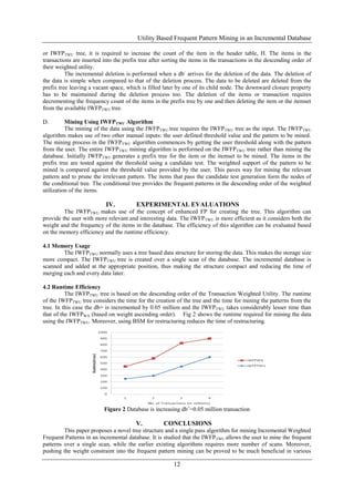 Utility Based Frequent Pattern Mining in an Incremental Database

or IWFPTWU tree, it is required to increase the count of the item in the header table, H. The items in the
transactions are inserted into the prefix tree after sorting the items in the transactions in the descending order of
their weighted utility.
          The incremental deletion is performed when a db - arrives for the deletion of the data. The deletion of
the data is simple when compared to that of the deletion process. The data to be deleted are deleted from the
prefix tree leaving a vacant space, which is filled later by one of its child node. The downward closure property
has to be maintained during the deletion process too. The deletion of the items or transaction requires
decrementing the frequency count of the items in the prefix tree by one and then deleting the item or the itemset
from the available IWFPTWU tree.

D.        Mining Using IWFPTWU Algorithm
          The mining of the data using the IWFPTWU tree requires the IWFPTWU tree as the input. The IWFPTWU
algorithm makes use of two other manual inputs: the user defined threshold value and the pattern to be mined.
The mining process in the IWFPTWU algorithm commences by getting the user threshold along with the pattern
from the user. The entire IWFPTWU mining algorithm is performed on the IWFP TWU tree rather than mining the
database. Initially IWFPTWU generates a prefix tree for the item or the itemset to be mined. The items in the
prefix tree are tested against the threshold using a candidate test. The weighted support of the pattern to be
mined is compared against the threshold value provided by the user. This paves way for mining the relevant
pattern and to prune the irrelevant pattern. The items that pass the candidate test generation form the nodes of
the conditional tree. The conditional tree provides the frequent patterns in the descending order of the weighted
utilization of the items.

                           IV.          EXPERIMENTAL EVALUATIONS
         The IWFPTWU makes use of the concept of enhanced FP for creating the tree. This algorithm can
provide the user with more relevant and interesting data. The IWFP TWU is more efficient as it considers both the
weight and the frequency of the items in the database. The efficiency of this algorithm can be evaluated based
on the memory efficiency and the runtime efficiency.

4.1 Memory Usage
        The IWFPTWU normally uses a tree based data structure for storing the data. This makes the storage size
more compact. The IWFPTWU tree is created over a single scan of the database. The incremental database is
scanned and added at the appropriate position, thus making the structure compact and reducing the time of
merging each and every data later.

4.2 Runtime Efficiency
          The IWFPTWU tree is based on the descending order of the Transaction Weighted Utility. The runtime
of the IWFPTWU tree considers the time for the creation of the tree and the time for mining the patterns from the
tree. In this case the db+ is incremented by 0.05 million and the IWFPTWU takes considerably lesser time than
that of the IWFPWA (based on weight ascending order). Fig 2 shows the runtime required for mining the data
using the IWFPTWU. Moreover, using BSM for restructuring reduces the time of restructuring.




                          Figure 2 Database is increasing db+=0.05 million transaction

                                        V.          CONCLUSIONS
         This paper proposes a novel tree structure and a single pass algorithm for mining Incremental Weighted
Frequent Patterns in an incremental database. It is studied that the IWFP TWU allows the user to mine the frequent
patterns over a single scan, while the earlier existing algorithms requires more number of scans. Moreover,
pushing the weight constraint into the frequent pattern mining can be proved to be much beneficial in various

                                                         12
 