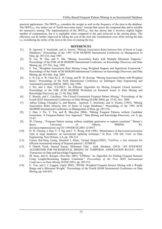 Utility Based Frequent Pattern Mining in an Incremental Database

practical applications. The IWFPTWU considers the weight as well as the frequency of the item in the database.
The IWFPTWU tree makes use of “build once-mine many” concept that reuses the computed data and is suitable
for interactive mining. The implementation of the IWFPTWU tree has shown that it involves slightly higher
number of computations, but it is negligible when compared to the gain achieved in the mining phase. The
efficiency can be further improved by taking the cost of the item into consideration even while storing the data
i.e, considering the utility of the item at the time of creating the tree.
.
                                              REFERENCES
[1].    R. Agrawal, T. Imielinski, and A. Swami, “Mining Association Rules between Sets of Items in Large
        Databases,” Proceedings of the 1993 ACM SIGMOD International Conference on Management of
        Data, pp. 207-216, June 1993.
[2].    B. Liu, W. Hsu, and Y. Ma, “Mining Association Rules with Multiple Minimum Supports,”
        Proceedings of the Fifth ACM SIGKDD International Conference on Knowledge Discovery and Data
        Mining, pp. 337-341, Aug. 1999.
[3].    F. Tao, “Weighted Association Rule Mining Using Weighted Support and Significant Framework,”
        Proceedings of the Ninth ACM SIGKDD International Conference on Knowledge Discovery and Data
        Mining, pp. 661-666, Aug. 2003.
[4].    C. H. Cai, A. W. Chee Fu, C. H. Cheng, and W. W. Kwong. “Mining Association Rules with Weighted
        Items,” Proceedings of the Sixth International Conference on Intelligent Data Engineering and
        Automated Learning (IDEAL 2005), July 1998.
[5].    J. Pei, and J. Han, “CLOSET: An Efficient Algorithm for Mining Frequent Closed Itemsets,”
        Proceedings of the Fifth ACM SIGMOD Workshop on Research Issues in Data Mining and
        Knowledge Discovery, pp. 21-30, May 2000.
[6].    F. Bonchi, and C. Lucchese, “On Closed Constrained Frequent Pattern Mining,” Proceedings of the
        Fourth IEEE International Conference on Data Mining (ICDM 2004), pp. 35-42, Nov. 2004.
[7].    Aditya Telang, Chengkai Li, and Sharma . Agrawal, T. Imielinski, and A. Swami, (1993), “Mining
        Association Rules between Sets of Items in Large Databases,” Proceedings of the 1993 ACM
        SIGMOD International Conference on Management of Data, pp. 207-216.
[8].    J. Han, J. Pei, Y. Yin, and R. Mao,(Jan 2004), “Mining Frequent Patterns without Candidate
        Generation: A Frequent-Pattern Tree Approach,” Data Mining and Knowledge Discovery, vol. 8, pp.
        53-87.
[9].    W. Cheung , ”Frequent Pattern mining without candidate generation or support constraint.” Master’s
        thesis,            University             of            Alberta,         SPRING               ’03,
        doi.ieeecomputersociety.org/10.1109/IDEAS.2003.1214917.
[10].   D. W. Cheung, J. Han, V. T. Ng, and C. Y. Wong, (Feb 1996), “Maintenance of discovered association
        rules in large databases: an incremental updating technique,” In Proc. 12th Intl. Conf. on Data
        Engineering, New Orleans, LA, pp. 106-114.
[11].   Carson Kai-Sang Leung, Quamrul I. Khan, Tariqul Hoque,(2005), “CanTree: a tree structure for
        efficient incremental mining of frequent patterns”, ICDM’05
[12].   F Gharib Tarek, Hamed Nassar, Mohamed Taha , Ajith Abraham, (2010) “AN EFFICIENT
        ALGORITHM FOR INCREMENTAL MINING OF TEMPORAL ASSOCIATION RULES”, IEEE
        Transaction on Data and knowledge Engineering.
[13].   M. Seno, and G. Karypis, (Nov/Dec 2001) “LPMiner: An Algorithm for Finding Frequent Itemsets
        Using Length-Decreasing Support Constraint,” Proceedings of the First IEEE International
        Conference on Data Mining (ICDM 2001), pp. 505-512.
[14].   U. Yun, and J. J. Leggett, (April 2005), “WFIM: Weighted Frequent Itemset Mining with a Weight
        Range and a Minimum Weight,” Proceedings of the Fourth SIAM International Conference on Data
        Mining, pp. 636-643.




                                                      13
 