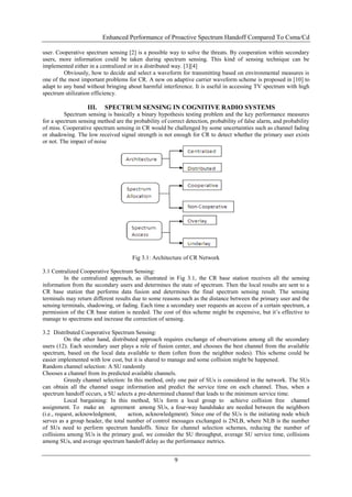 Enhanced Performance of Proactive Spectrum Handoff Compared To Csma/Cd

user. Cooperative spectrum sensing [2] is a possible way to solve the threats. By cooperation within secondary
users, more information could be taken during spectrum sensing. This kind of sensing technique can be
implemented either in a centralized or in a distributed way. [3][4]
         Obviously, how to decide and select a waveform for transmitting based on environmental measures is
one of the most important problems for CR. A new on adaptive carrier waveform scheme is proposed in [10] to
adapt to any band without bringing about harmful interference. It is useful in accessing TV spectrum with high
spectrum utilization efficiency.

                   III.   SPECTRUM SENSING IN COGNITIVE RADIO SYSTEMS
         Spectrum sensing is basically a binary hypothesis testing problem and the key performance measures
for a spectrum sensing method are the probability of correct detection, probability of false alarm, and probability
of miss. Cooperative spectrum sensing in CR would be challenged by some uncertainties such as channel fading
or shadowing. The low received signal strength is not enough for CR to detect whether the primary user exists
or not. The impact of noise




                                      Fig 3.1: Architecture of CR Network

3.1 Centralized Cooperative Spectrum Sensing:
         In the centralized approach, as illustrated in Fig 3.1, the CR base station receives all the sensing
information from the secondary users and determines the state of spectrum. Then the local results are sent to a
CR base station that performs data fusion and determines the final spectrum sensing result. The sensing
terminals may return different results due to some reasons such as the distance between the primary user and the
sensing terminals, shadowing, or fading. Each time a secondary user requests an access of a certain spectrum, a
permission of the CR base station is needed. The cost of this scheme might be expensive, but it‟s effective to
manage to spectrums and increase the correction of sensing.

3.2 Distributed Cooperative Spectrum Sensing:
           On the other hand, distributed approach requires exchange of observations among all the secondary
users (12). Each secondary user plays a role of fusion center, and chooses the best channel from the available
spectrum, based on the local data available to them (often from the neighbor nodes). This scheme could be
easier implemented with low cost, but it is shared to manage and some collision might be happened.
Random channel selection: A SU randomly
Chooses a channel from its predicted available channels.
           Greedy channel selection: In this method, only one pair of SUs is considered in the network. The SUs
can obtain all the channel usage information and predict the service time on each channel. Thus, when a
spectrum handoff occurs, a SU selects a pre-determined channel that leads to the minimum service time.
           Local bargaining: In this method, SUs form a local group to achieve collision free channel
assignment. To make an agreement among SUs, a four-way handshake are needed between the neighbors
(i.e., request, acknowledgment,      action, acknowledgment). Since one of the SUs is the initiating node which
serves as a group header, the total number of control messages exchanged is 2NLB, where NLB is the number
of SUs need to perform spectrum handoffs. Since for channel selection schemes, reducing the number of
collisions among SUs is the primary goal, we consider the SU throughput, average SU service time, collisions
among SUs, and average spectrum handoff delay as the performance metrics.


                                                        9
 