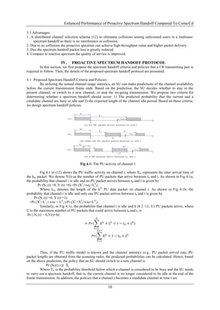 Enhanced Performance of Proactive Spectrum Handoff Compared To Csma/Cd

3.3 Advantages:
1. A distributed channel selection scheme (12) to eliminate collisions among unlicensed users in a multiuser
    spectrum handoff so there is no interference or collisions.
2. Due to no collisions the proactive spectrum can achieve high throughput value and higher packet delivery.
3. Due the spectrum handoff packet loss is greatly reduced.
4. Compare to reactive spectrum the quality of service is improved.

                        IV.     PROACTIVE SPECTRUM HANDOFF PROTOCOL
         In this section, we first propose the spectrum handoff criteria and policies that a CR transmitting pair is
required to follow. Then, the details of the proposed spectrum handoff protocol are presented.

4.1 Proposed Spectrum Handoff Criteria and Policies:
         By utilizing the sensed channel usage statistics, an SU can make predictions of the channel availability
before the current transmission frame ends. Based on the prediction, the SU decides whether to stay in the
present channel, or switch to a new channel, or stop the on-going transmission. We propose two criteria for
determining whether a spectrum handoff should occur: 1) The predicted probability that the current and a
candidate channel are busy or idle and 2) the expected length of the channel idle period. Based on these criteria,
we design spectrum handoff policies.




                                     Fig 4.1: The PU activity of channel 1

           Fig 4.1 in (12) shows the PU traffic activity on channel i, where X ki represents the inter arrival time of
the kth packet. We denote Y(t) as the number of PU packets that arrive between t 0 and t. As shown in Fig 4.1a,
the probability that channel i is idle and no PU packet arrives between t 0 and t is given by
         Pr (Ni (t) =0, Y (t) =0) =Pr (X1i>t-t0+L0i)
           Where Lki denotes the length of the kth PU data packet on channel i. As shown in Fig 4.1b, the
probability that channel i is idle and only one PU packet arrives between t 0 and t is given by
      Pr (Ni (t) =0, Y (t) =1)
  =Pr (Xli+Ll i< t-to + LOi ) Pr (Xli+X2i>t-to+LOi)
           Similarly, in Fig 4.1c, the probability that channel i is idle and h (h 2 ½1; U) PU packets arrive, where
U is the maximum number of PU packets that could arrive between t 0 and t, is
 Pr ( Ni (t) = 0,Y(t)=h)
                                                 ℎ

                                         = 𝑃𝑟(         𝑋 𝑘 + 𝐿ℎ < 𝑡 − 𝑡0 + 𝐿0 )
                                                 𝑘=1
                                                   ℎ +1

                                              𝑃𝑟(          𝑋 𝑘 < 𝑡 − 𝑡0 + 𝐿0
                                                     𝑘=1



         Thus, if the PU traffic model is known and the channel statistics (e.g., PU packet arrival rate, PU
packet length) are obtained from the scanning radio, the predicted probabilities can be calculated. Hence, based
on the above prediction, the policy that an SU should switch to a new channel is
              Pr (Ni(t) ) ≥ TL
         Where TL is the probability threshold below which a channel is considered to be busy and the SU needs
to carry out a spectrum handoff, that is, the current channel is no longer considered to be idle at the end of the
frame transmission. In addition, the policies that a channel j becomes a candidate channel at time t are

                                                             10
 