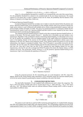 Enhanced Performance of Proactive Spectrum Handoff Compared To Csma/Cd

                               Pr (𝑁𝑗 𝑡 = 0 ≥ 𝑇 𝐻 Pr( 𝑡 𝑗 ,𝑜𝑓𝑓 > 𝑁𝑗 𝑡 = 0) } ≥ Ɵ
          where TH is the probability threshold for a channel to be considered idle at the end of the current frame,
Ɵ is the probability threshold for a channel to be considered idle for the next frame transmission. The second
criterion in (14) means that, in order to support at least one SU frame, the probability that the duration of the
idleness of channel j to be longer than a frame size.

4.2 Proposed Spectrum Handoff Protocol:
          In proposed Spectrum handoff the secondary user is made to vacate the channel before the primary user
arrives .Spectrum handoff frame can be designed by using multiple channel multi access protocol whereas the
single access scheme is used in Bluetooth and multiple access scheme using pseudorandom sequence made our
protocol highly reliable and highly securable. The goal of our proposed protocol is to determine whether the SU
transmitting pair needs to carry out a spectrum handoff and then switch to a new channel by the time a frame
transmission ends by introducing the hopping pattern.
          The proposed spectrum handoff protocol is based on the above proposed spectrum handoff policies. It
consists of two parts. The first part, namely Protocol 1 describes how a Secondary user pair initiates a new
transmission. Regardless of the coordination schemes used during channel hopping, if a data packet arrives at an
SU, the SU predicts the availability of the next hopping channel (in the single rendezvous coordination scheme
case) or the hopping channel of the receiver (in the multiple rendezvous coordination scheme case) at the
beginning of the next slot. Based on the prediction results, if the channel satisfies the policies in (14) for data
transmissions, the channel is considered available. Then, if the CTS packet is successfully received by the SU
transmitter, the two SUs pause the channel hopping and start the data transmission on the same channel in the
next time slot. Note that if more than one pair of SUs contends the same hopping channel for new data
transmissions, only the SU pair who exchanges the RTS/CTS packets first claims the channel. Hence, no RTS
collision will occur. The second part, namely, Protocol 2 is on the proactive spectrum handoff during an SU
transmission. Fig4.2 in (4) illustrates the operations of Protocol 2.




                                           Fig 4.2: Operation of protocol

          Using the proposed protocol, the SU transmitting pair can avoid disruptions with PUs when PUs
appears. Based on the sensed channel usage information, an SU transmitter checks the spectrum handoff policy
in (6) for the current channel by predicting the channel availability at the end of the frame.

                                      V.     CONGESTION DETECTION
         The dual buffer thresholds (13) and weighted buffer difference are used to detect the congestion. The
Fig.5.1 shows the details of buffer state such as “accept state (0 -Qmin)”, “filter state (Qmin - Qmax)” and “reject
state (Qmax- Q)”. The different buffer states are reflected different channel loading which is used to accept or
reject packets in different states.




                                               Fig. 5.1 Buffer state

        The packet at each node has to send for buffer monitoring and piggybacks its weighted buffer changing
rate (WR) and weighted queue length (WQ) with outgoing packets. The corresponding congestion level bit in the
outgoing packet header is set if a node‟s buffer occupancy exceeds a certain threshold and its packets has higher
                                                        11
 