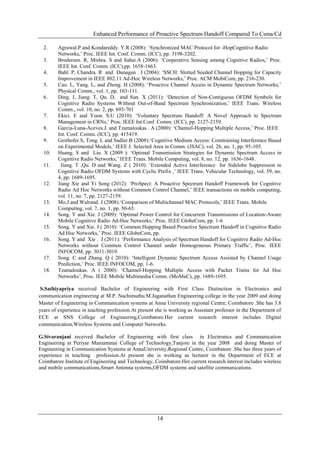 Enhanced Performance of Proactive Spectrum Handoff Compared To Csma/Cd

  2.    Agrawal.P and Kondareddy. Y.R (2008): „Synchronized MAC Protocol for -HopCognitive Radio
        Networks,‟ Proc. IEEE Int. Conf. Comm. (ICC), pp. 3198-3202.
  3.    Brodersen. R, Mishra. S and Sahai.A (2006): „Cooperative Sensing among Cognitive Radios,‟ Proc.
        IEEE Int. Conf. Comm. (ICC),pp. 1658-1663.
  4.    Bahl. P, Chandra. R and Dunagan . J (2004): „SSCH: Slotted Seeded Channel Hopping for Capacity
        Improvement in IEEE 802.11 Ad-Hoc Wireless Networks,‟ Proc. ACM MobiCom, pp. 216-230.
  5.    Cao. L, Yang. L, and Zheng. H (2008): „Proactive Channel Access in Dynamic Spectrum Networks,‟
        Physical Comm., vol. 1, pp. 103-111.
  6.    Ding. J, Jiang. T, Qu. D, and Sun. X (2011): „Detection of Non-Contiguous OFDM Symbols for
        Cognitive Radio Systems Without Out-of-Band Spectrum Synchronization,‟ IEEE Trans. Wireless
        Comm., vol. 10, no. 2, pp. 693-701
  7.    Ekici. E and Yoon. S.U (2010): „Voluntary Spectrum Handoff: A Novel Approach to Spectrum
        Management in CRNs,‟ Proc. IEEE Int.Conf. Comm. (ICC), pp. 2127-2159.
  8.    Garcia-Luna-Aceves.J. and Tzamaloukas . A (2000): „Channel-Hopping Multiple Access,‟ Proc. IEEE
        Int. Conf. Comm. (ICC), pp. 415419.
  9.    Geirhofer.S, Tong. L and Sadler.B (2008):„Cognitive Medium Access: Constraining Interference Based
        on Experimental Models,‟ IEEE J. Selected Area in Comm. (JSAC), vol. 26, no. 1, pp. 95-105.
  10.   Huang. S and Liu. X (2009 ): „Optimal Transmission Strategies for Dynamic Spectrum Access in
        Cognitive Radio Networks,‟ IEEE Trans. Mobile Computing, vol. 8, no. 12, pp. 1636-1648.
  11.    Jiang. T ,Qu. D and Wang. Z ( 2010): „Extended Active Interference for Sidelobe Suppression in
        Cognitive Radio OFDM Systems with Cyclic Prefix ,‟ IEEE Trans. Vehicular Technology, vol. 59, no.
        4, pp. 1689-1695.
  12.   Jiang Xie and Yi Song (2012): „ProSpect: A Proactive Spectrum Handoff Framework for Cognitive
        Radio Ad Hoc Networks without Common Control Channel,‟ IEEE transactions on mobile computing,
        vol. 11, no. 7, pp. 2127-2159.
  13.   Mo.J and Walrand. J (2008):„Comparison of Multichannel MAC Protocols,‟ IEEE Trans. Mobile
        Computing, vol. 7, no. 1, pp. 50-65.
  14.   Song. Y and Xie. J (2009): „Optimal Power Control for Concurrent Transmissions of Location-Aware
        Mobile Cognitive Radio Ad-Hoc Networks,‟ Proc. IEEE GlobeCom, pp. 1-6
  15.   Song. Y and Xie. J ( 2010): „Common Hopping Based Proactive Spectrum Handoff in Cognitive Radio
        Ad Hoc Networks,‟ Proc. IEEE GlobeCom, pp.
  16.   Song. Y and Xie . J (2011): „Performance Analysis of Spectrum Handoff for Cognitive Radio Ad-Hoc
        Networks without Common Control Channel under Homogeneous Primary Traffic‟, Proc. IEEE
        INFOCOM, pp. 3011-3019.
  17.   Song. C and Zhang. Q ( 2010): „Intelligent Dynamic Spectrum Access Assisted by Channel Usage
        Prediction,‟ Proc. IEEE INFOCOM, pp. 1-6.
  18.   Tzamaloukas. A ( 2000): „Channel-Hopping Multiple Access with Packet Trains for Ad Hoc
        Networks‟, Proc. IEEE Mobile Multimedia Comm. (MoMuC), pp. 1689-1695.

 S.Sathiyapriya received Bachelor of Engineering with First Class Distinction in Electronics and
communication engineering at M.P. Nachimuthu.M.Jaganathan Engineering college in the year 2009 and doing
Master of Engineering in Communication systems at Anna University regional Centre, Coimbatore .She has 3.8
years of experience in teaching profession.At present she is working as Assistant professor in the Department of
ECE at SNS College of Engineering,Coimbatore.Her current research interest includes Digital
communication,Wireless Systems and Computer Networks.

G.Sivaranjani received Bachelor of Engineering with first class in Electronics and Communication
Engineering at Periyar Maniammai College of Technology,Tanjore in the year 2008 and doing Master of
Engineering in Communication Systems at AnnaUniversity,Regional Centre, Coimbatore .She has three years of
experience in teaching profession.At present she is working as lecturer in the Department of ECE at
Coimbatore Institute of Engineering and Technology, Coimbatore.Her current research interest includes wireless
and mobile communications,Smart Antenna systems,OFDM systems and satellite communications.




                                                      14
 