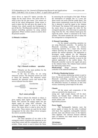 S.Vivekanadan.et.al. Int. Journal of Engineering Research and Applications www.ijera.com
ISSN: 2248-9622, Vol. 6, Issue 4, (Part - 1) April 2016, pp.05-07
www.ijera.com 6|P a g e
motor driver as input.12V battery provides the
supply for the motor driver. The motor driver is
used to drive the Dc gear motor. Two motors are
used for the wheel arrangement. Flame sensor is
used to detect the fire and gives the signal to the
Arduino Uno, which controls the Extinguisher to
put off the fire. The Bluetooth controller is used for
manual controlling operation by using android
application. Where wireless camera is used to show
the present scenario.
1) Obstacle Avoidance
Fig 1: Obstacle avoidance operation
Obstacles are the main problem for the
Robots. To avoid the obstacle’s
In the way of robot, we are using
ultrasonic sensors. The ultrasonic sensors are used
to detect the obstacles. The ultrasonic sensor
transmits the ultrasonic waves and receives the
waves reflected from the object.
Fig 2: sensor principle
When it detects the obstacle or object, it
gives analog input signal to the Arduino UNO
board. This converts the analog signal into the
digital signal by using ADC converter. The
converted digital signal is given to the Motor
driver. The motor driver is used to drive the DC
gear motors. These motors are used for the wheel
arrangement for the robot. Motor driver navigates
the robot to avoid the obstacles.
2) Fire Extinguish:
The main operation of our robot is fire
extinguish control, to perform this operation we are
using flame sensor and fire extinguisher with valve
actuator. Flame sensor is used to detect the flame
by measuring the wavelength of the light. Without
the interruption of sunlight, like in a room, the
flame sensor can easily find the candle flame. The
flame sensor continuously scans for the fire. If the
fire is detected it send the signal to the Arduino
UNO board. The Arduino UNO sends the signal to
the motor driver to navigate the robot for fire
extinguish operation. The robot stops in a particular
range from the fire. The Arduino board gives the
signal the motor, which is connected to the Valve
actuator. The motor actuates the valve to spray the
fire extinguisher to extinguish the fire.
3) Manual Controlling:
For the manual controlling operation we
are using Bluetooth controller. To perform the
Bluetooth controlling operation the wireless
monitoring operation has a major role, because
without knowing the present scenario we can’t
perform the manual operation. The application is
developed using android for the Bluetooth
controller in mobile phone. Were the controlling
signals to the Bluetooth controller is given by the
android application in the mobile phone. The
Bluetooth controller receives the signal and gives
to the Arduino board. The Arduino board controls
the robot using motor driver.
Disadvantage: Range between Bluetooth
controller to the android mobile phone.
4) Wireless Monitoring System:
The wireless monitoring system is used to
know the present scenario of the area. And for the
Bluetooth controlling operation also wireless
monitoring system is must. When the robot handles
the difficulties because of obstacles on that time
wireless monitoring system helps for the robot.
Chassis:
All the sensor and components of the
robot are carried by the chassis; so a
strong and light weight chassis will be ideal.
Chassis can bemade from different types of
materials, some of the types are aluminum, steel,
acrylic, plastic, and
high density polymer.
Power Supply
The Rechargeable batteries were the
power supply of choice for the robot. Combined
with basic line regulation rechargeable batteries
provide clean and allowed reuse of the batteries
when depleted. The selection between different
types of batteries was made based on size and
power requirements
Advantages:
Manual control
 