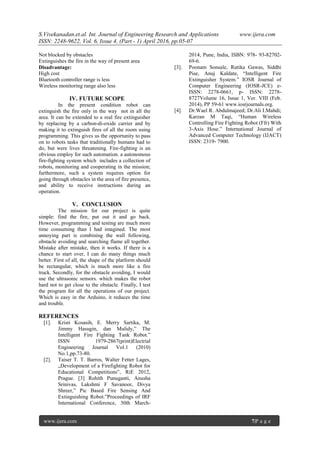 S.Vivekanadan.et.al. Int. Journal of Engineering Research and Applications www.ijera.com
ISSN: 2248-9622, Vol. 6, Issue 4, (Part - 1) April 2016, pp.05-07
www.ijera.com 7|P a g e
Not blocked by obstacles
Extinguishes the fire in the way of present area
Disadvantage:
High cost
Bluetooth controller range is less
Wireless monitoring range also less
IV. FUTURE SCOPE
In the present condition robot can
extinguish the fire only in the way not in all the
area. It can be extended to a real fire extinguisher
by replacing by a carbon-di-oxide carrier and by
making it to extinguish fires of all the room using
programming. This gives us the opportunity to pass
on to robots tasks that traditionally humans had to
do, but were lives threatening. Fire-fighting is an
obvious employ for such automation. a autonomous
fire-fighting system which includes a collection of
robots, monitoring and cooperating in the mission;
furthermore, such a system requires option for
going through obstacles in the area of fire presence,
and ability to receive instructions during an
operation.
V. CONCLUSION
The mission for our project is quite
simple: find the fire, put out it and go back.
However, programming and testing are much more
time consuming than I had imagined. The most
annoying part is combining the wall following,
obstacle avoiding and searching flame all together.
Mistake after mistake, then it works. If there is a
chance to start over, I can do many things much
better. First of all, the shape of the platform should
be rectangular, which is much more like a fire
truck. Secondly, for the obstacle avoiding, I would
use the ultrasonic sensors. which makes the robot
hard not to get close to the obstacle. Finally, I test
the program for all the operations of our project.
Which is easy in the Arduino, it reduces the time
and trouble.
REFERENCES
[1]. Kristi Kosasih, E. Merry Sartika, M.
Jimmy Hasugin, dan Mulidy,” The
Intelligent Fire Fighting Tank Robot.”
ISSN 1979-2867(print)Electrial
Engineering Journal Vol.1 (2010)
No.1,pp.73-80.
[2]. Taiser T. T. Barros, Walter Fetter Lages,
„Development of a Firefighting Robot for
Educational Competitions‟, RiE 2012,
Prague. [3] Rohith Punuganti, Anusha
Srinivas, Lakshmi F Savanoor, Divya
Shreer,” Pic Based Fire Sensing And
Extinguishing Robot.”Proceedings of IRF
International Conference, 30th March-
2014, Pune, India, ISBN: 978- 93-82702-
69-6.
[3]. Poonam Sonsale, Rutika Gawas, Siddhi
Pise, Anuj Kaldate, “Intelligent Fire
Extinguisher System.” IOSR Journal of
Computer Engineering (IOSR-JCE) e-
ISSN: 2278-0661, p- ISSN: 2278-
8727Volume 16, Issue 1, Ver. VIII (Feb.
2014), PP 59-61 www.iosrjournals.org.
[4]. Dr.Wael R. Abdulmajeed; Dr.Ali I.Mahdi;
Karzan M Taqi, “Human Wireless
Controlling Fire Fighting Robot (Ffr) With
3-Axis Hose.” International Journal of
Advanced Computer Technology (IJACT)
ISSN: 2319- 7900.
 