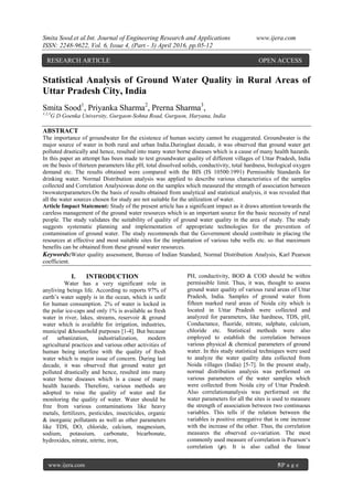 Smita Sood.et al.Int. Journal of Engineering Research and Applications www.ijera.com
ISSN: 2248-9622, Vol. 6, Issue 4, (Part - 3) April 2016, pp.05-12
www.ijera.com 5|P a g e
Statistical Analysis of Ground Water Quality in Rural Areas of
Uttar Pradesh City, India
Smita Sood1
, Priyanka Sharma2
, Prerna Sharma3
,
1,2,3
G D Goenka University, Gurgaon-Sohna Road, Gurgaon, Haryana, India
ABSTRACT
The importance of groundwater for the existence of human society cannot be exaggerated. Groundwater is the
major source of water in both rural and urban India.Duringlast decade, it was observed that ground water get
polluted drastically and hence, resulted into many water borne diseases which is a cause of many health hazards.
In this paper an attempt has been made to test groundwater quality of different villages of Uttar Pradesh, India
on the basis of thirteen parameters like pH, total dissolved solids, conductivity, total hardness, biological oxygen
demand etc. The results obtained were compared with the BIS (IS 10500:1991) Permissible Standards for
drinking water. Normal Distribution analysis was applied to describe various characteristics of the samples
collected and Correlation Analysiswas done on the samples which measured the strength of association between
twowaterparameters.On the basis of results obtained from analytical and statistical analysis, it was revealed that
all the water sources chosen for study are not suitable for the utilization of water.
Article Impact Statement: Study of the present article has a significant impact as it draws attention towards the
careless management of the ground water resources which is an important source for the basic necessity of rural
people. The study validates the suitability of quality of ground water quality in the area of study. The study
suggests systematic planning and implementation of appropriate technologies for the prevention of
contamination of ground water. The study recommends that the Government should contribute in placing the
resources at effective and most suitable sites for the implantation of various tube wells etc. so that maximum
benefits can be obtained from these ground water resources.
Keywords:Water quality assessment, Bureau of Indian Standard, Normal Distribution Analysis, Karl Pearson
coefficient.
I. INTRODUCTION
Water has a very significant role in
anyliving beings life. According to reports 97% of
earth’s water supply is in the ocean, which is unfit
for human consumption. 2% of water is locked in
the polar ice-caps and only 1% is available as fresh
water in river, lakes, streams, reservoir & ground
water which is available for irrigation, industries,
municipal &household purposes [1-4]. But because
of urbanization, industrialization, modern
agricultural practices and various other activities of
human being interfere with the quality of fresh
water which is major issue of concern. During last
decade, it was observed that ground water get
polluted drastically and hence, resulted into many
water borne diseases which is a cause of many
health hazards. Therefore, various methods are
adopted to raise the quality of water and for
monitoring the quality of water. Water should be
free from various contaminations like heavy
metals, fertilizers, pesticides, insecticides, organic
& inorganic pollutants as well as other parameters
like TDS, DO, chloride, calcium, magnesium,
sodium, potassium, carbonate, bicarbonate,
hydroxides, nitrate, nitrite, iron,
PH, conductivity, BOD & COD should be within
permissible limit. Thus, it was, thought to assess
ground water quality of various rural areas of Uttar
Pradesh, India. Samples of ground water from
fifteen marked rural areas of Noida city which is
located in Uttar Pradesh were collected and
analyzed for parameters, like hardness, TDS, pH,
Conductance, fluoride, nitrate, sulphate, calcium,
chloride etc. Statistical methods were also
employed to establish the correlation between
various physical & chemical parameters of ground
water. In this study statistical techniques were used
to analyze the water quality data collected from
Noida villages (India) [5-7]. In the present study,
normal distribution analysis was performed on
various parameters of the water samples which
were collected from Noida city of Uttar Pradesh.
Also correlationanalysis was performed on the
water parameters for all the sites is used to measure
the strength of association between two continuous
variables. This tells if the relation between the
variables is positive ornegative that is one increase
with the increase of the other. Thus, the correlation
measures the observed co-variation. The most
commonly used measure of correlation is Pearson‘s
correlation (𝝆). It is also called the linear
RESEARCH ARTICLE OPEN ACCESS
 