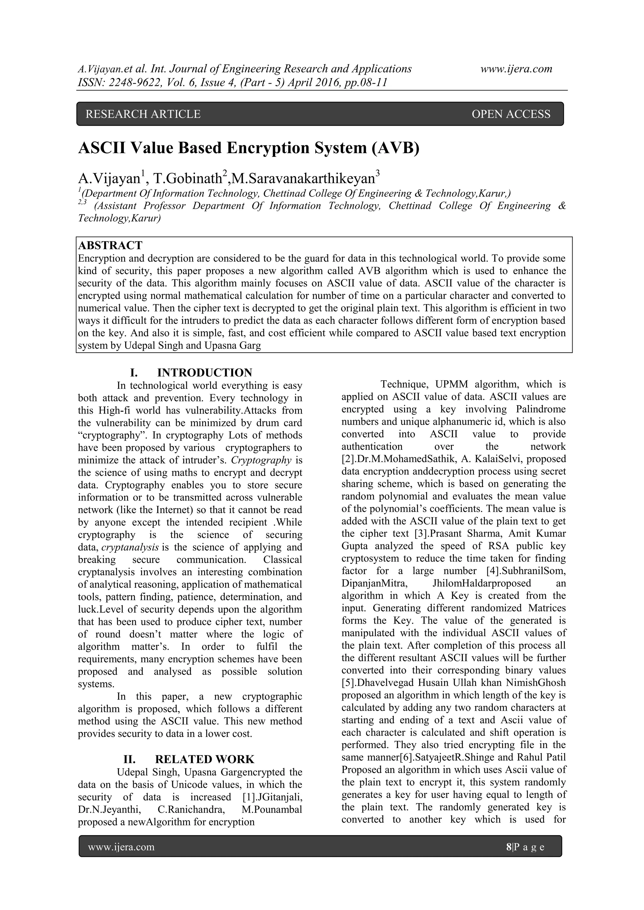 A.Vijayan.et al. Int. Journal of Engineering Research and Applications www.ijera.com
ISSN: 2248-9622, Vol. 6, Issue 4, (Part - 5) April 2016, pp.08-11
www.ijera.com 8|P a g e
ASCII Value Based Encryption System (AVB)
A.Vijayan1
, T.Gobinath2
,M.Saravanakarthikeyan3
1
(Department Of Information Technology, Chettinad College Of Engineering & Technology,Karur,)
2,3
(Assistant Professor Department Of Information Technology, Chettinad College Of Engineering &
Technology,Karur)
ABSTRACT
Encryption and decryption are considered to be the guard for data in this technological world. To provide some
kind of security, this paper proposes a new algorithm called AVB algorithm which is used to enhance the
security of the data. This algorithm mainly focuses on ASCII value of data. ASCII value of the character is
encrypted using normal mathematical calculation for number of time on a particular character and converted to
numerical value. Then the cipher text is decrypted to get the original plain text. This algorithm is efficient in two
ways it difficult for the intruders to predict the data as each character follows different form of encryption based
on the key. And also it is simple, fast, and cost efficient while compared to ASCII value based text encryption
system by Udepal Singh and Upasna Garg
I. INTRODUCTION
In technological world everything is easy
both attack and prevention. Every technology in
this High-fi world has vulnerability.Attacks from
the vulnerability can be minimized by drum card
“cryptography”. In cryptography Lots of methods
have been proposed by various cryptographers to
minimize the attack of intruder’s. Cryptography is
the science of using maths to encrypt and decrypt
data. Cryptography enables you to store secure
information or to be transmitted across vulnerable
network (like the Internet) so that it cannot be read
by anyone except the intended recipient .While
cryptography is the science of securing
data, cryptanalysis is the science of applying and
breaking secure communication. Classical
cryptanalysis involves an interesting combination
of analytical reasoning, application of mathematical
tools, pattern finding, patience, determination, and
luck.Level of security depends upon the algorithm
that has been used to produce cipher text, number
of round doesn’t matter where the logic of
algorithm matter’s. In order to fulfil the
requirements, many encryption schemes have been
proposed and analysed as possible solution
systems.
In this paper, a new cryptographic
algorithm is proposed, which follows a different
method using the ASCII value. This new method
provides security to data in a lower cost.
II. RELATED WORK
Udepal Singh, Upasna Gargencrypted the
data on the basis of Unicode values, in which the
security of data is increased [1].JGitanjali,
Dr.N.Jeyanthi, C.Ranichandra, M.Pounambal
proposed a newAlgorithm for encryption
Technique, UPMM algorithm, which is
applied on ASCII value of data. ASCII values are
encrypted using a key involving Palindrome
numbers and unique alphanumeric id, which is also
converted into ASCII value to provide
authentication over the network
[2].Dr.M.MohamedSathik, A. KalaiSelvi, proposed
data encryption anddecryption process using secret
sharing scheme, which is based on generating the
random polynomial and evaluates the mean value
of the polynomial’s coefficients. The mean value is
added with the ASCII value of the plain text to get
the cipher text [3].Prasant Sharma, Amit Kumar
Gupta analyzed the speed of RSA public key
cryptosystem to reduce the time taken for finding
factor for a large number [4].SubhranilSom,
DipanjanMitra, JhilomHaldarproposed an
algorithm in which A Key is created from the
input. Generating different randomized Matrices
forms the Key. The value of the generated is
manipulated with the individual ASCII values of
the plain text. After completion of this process all
the different resultant ASCII values will be further
converted into their corresponding binary values
[5].Dhavelvegad Husain Ullah khan NimishGhosh
proposed an algorithm in which length of the key is
calculated by adding any two random characters at
starting and ending of a text and Ascii value of
each character is calculated and shift operation is
performed. They also tried encrypting file in the
same manner[6].SatyajeetR.Shinge and Rahul Patil
Proposed an algorithm in which uses Ascii value of
the plain text to encrypt it, this system randomly
generates a key for user having equal to length of
the plain text. The randomly generated key is
converted to another key which is used for
RESEARCH ARTICLE OPEN ACCESS
 