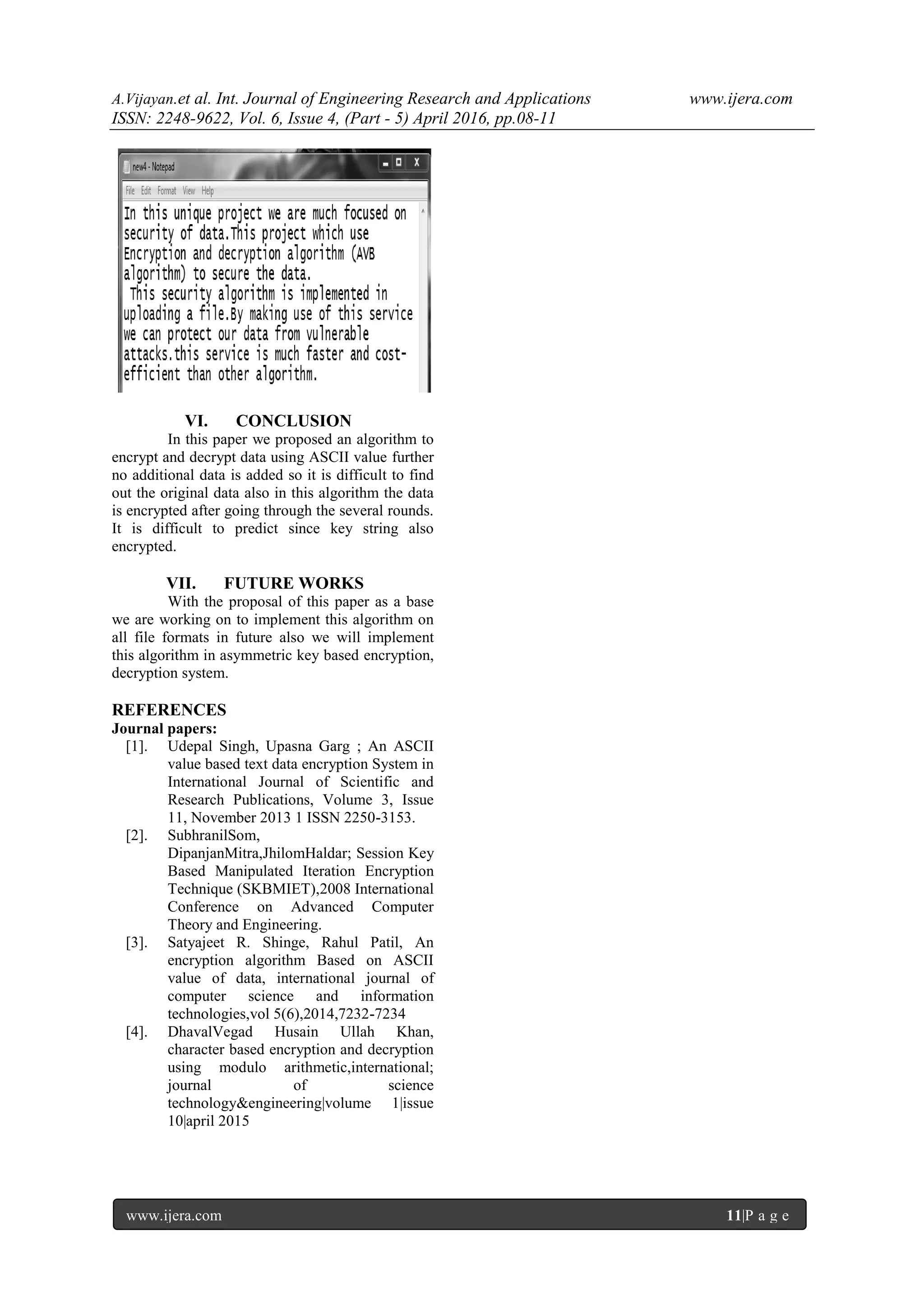 A.Vijayan.et al. Int. Journal of Engineering Research and Applications www.ijera.com
ISSN: 2248-9622, Vol. 6, Issue 4, (Part - 5) April 2016, pp.08-11
www.ijera.com 11|P a g e
VI. CONCLUSION
In this paper we proposed an algorithm to
encrypt and decrypt data using ASCII value further
no additional data is added so it is difficult to find
out the original data also in this algorithm the data
is encrypted after going through the several rounds.
It is difficult to predict since key string also
encrypted.
VII. FUTURE WORKS
With the proposal of this paper as a base
we are working on to implement this algorithm on
all file formats in future also we will implement
this algorithm in asymmetric key based encryption,
decryption system.
REFERENCES
Journal papers:
[1]. Udepal Singh, Upasna Garg ; An ASCII
value based text data encryption System in
International Journal of Scientific and
Research Publications, Volume 3, Issue
11, November 2013 1 ISSN 2250-3153.
[2]. SubhranilSom,
DipanjanMitra,JhilomHaldar; Session Key
Based Manipulated Iteration Encryption
Technique (SKBMIET),2008 International
Conference on Advanced Computer
Theory and Engineering.
[3]. Satyajeet R. Shinge, Rahul Patil, An
encryption algorithm Based on ASCII
value of data, international journal of
computer science and information
technologies,vol 5(6),2014,7232-7234
[4]. DhavalVegad Husain Ullah Khan,
character based encryption and decryption
using modulo arithmetic,international;
journal of science
technology&engineering|volume 1|issue
10|april 2015
 