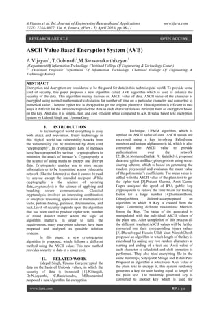 A.Vijayan.et al. Int. Journal of Engineering Research and Applications www.ijera.com
ISSN: 2248-9622, Vol. 6, Issue 4, (Part - 5) April 2016, pp.08-11
www.ijera.com 8|P a g e
ASCII Value Based Encryption System (AVB)
A.Vijayan1
, T.Gobinath2
,M.Saravanakarthikeyan3
1
(Department Of Information Technology, Chettinad College Of Engineering & Technology,Karur,)
2,3
(Assistant Professor Department Of Information Technology, Chettinad College Of Engineering &
Technology,Karur)
ABSTRACT
Encryption and decryption are considered to be the guard for data in this technological world. To provide some
kind of security, this paper proposes a new algorithm called AVB algorithm which is used to enhance the
security of the data. This algorithm mainly focuses on ASCII value of data. ASCII value of the character is
encrypted using normal mathematical calculation for number of time on a particular character and converted to
numerical value. Then the cipher text is decrypted to get the original plain text. This algorithm is efficient in two
ways it difficult for the intruders to predict the data as each character follows different form of encryption based
on the key. And also it is simple, fast, and cost efficient while compared to ASCII value based text encryption
system by Udepal Singh and Upasna Garg
I. INTRODUCTION
In technological world everything is easy
both attack and prevention. Every technology in
this High-fi world has vulnerability.Attacks from
the vulnerability can be minimized by drum card
“cryptography”. In cryptography Lots of methods
have been proposed by various cryptographers to
minimize the attack of intruder’s. Cryptography is
the science of using maths to encrypt and decrypt
data. Cryptography enables you to store secure
information or to be transmitted across vulnerable
network (like the Internet) so that it cannot be read
by anyone except the intended recipient .While
cryptography is the science of securing
data, cryptanalysis is the science of applying and
breaking secure communication. Classical
cryptanalysis involves an interesting combination
of analytical reasoning, application of mathematical
tools, pattern finding, patience, determination, and
luck.Level of security depends upon the algorithm
that has been used to produce cipher text, number
of round doesn’t matter where the logic of
algorithm matter’s. In order to fulfil the
requirements, many encryption schemes have been
proposed and analysed as possible solution
systems.
In this paper, a new cryptographic
algorithm is proposed, which follows a different
method using the ASCII value. This new method
provides security to data in a lower cost.
II. RELATED WORK
Udepal Singh, Upasna Gargencrypted the
data on the basis of Unicode values, in which the
security of data is increased [1].JGitanjali,
Dr.N.Jeyanthi, C.Ranichandra, M.Pounambal
proposed a newAlgorithm for encryption
Technique, UPMM algorithm, which is
applied on ASCII value of data. ASCII values are
encrypted using a key involving Palindrome
numbers and unique alphanumeric id, which is also
converted into ASCII value to provide
authentication over the network
[2].Dr.M.MohamedSathik, A. KalaiSelvi, proposed
data encryption anddecryption process using secret
sharing scheme, which is based on generating the
random polynomial and evaluates the mean value
of the polynomial’s coefficients. The mean value is
added with the ASCII value of the plain text to get
the cipher text [3].Prasant Sharma, Amit Kumar
Gupta analyzed the speed of RSA public key
cryptosystem to reduce the time taken for finding
factor for a large number [4].SubhranilSom,
DipanjanMitra, JhilomHaldarproposed an
algorithm in which A Key is created from the
input. Generating different randomized Matrices
forms the Key. The value of the generated is
manipulated with the individual ASCII values of
the plain text. After completion of this process all
the different resultant ASCII values will be further
converted into their corresponding binary values
[5].Dhavelvegad Husain Ullah khan NimishGhosh
proposed an algorithm in which length of the key is
calculated by adding any two random characters at
starting and ending of a text and Ascii value of
each character is calculated and shift operation is
performed. They also tried encrypting file in the
same manner[6].SatyajeetR.Shinge and Rahul Patil
Proposed an algorithm in which uses Ascii value of
the plain text to encrypt it, this system randomly
generates a key for user having equal to length of
the plain text. The randomly generated key is
converted to another key which is used for
RESEARCH ARTICLE OPEN ACCESS
 