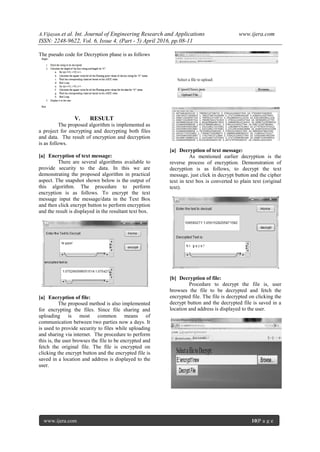 A.Vijayan.et al. Int. Journal of Engineering Research and Applications www.ijera.com
ISSN: 2248-9622, Vol. 6, Issue 4, (Part - 5) April 2016, pp.08-11
www.ijera.com 10|P a g e
The pseudo code for Decryption phase is as follows
V. RESULT
The proposed algorithm is implemented as
a project for encrypting and decrypting both files
and data. The result of encryption and decryption
is as follows.
[a] Encryption of text message:
There are several algorithms available to
provide security to the data. In this we are
demonstrating the proposed algorithm in practical
aspect. The snapshot shown below is the output of
this algorithm. The procedure to perform
encryption is as follows. To encrypt the text
message input the message/data in the Text Box
and then click encrypt button to perform encryption
and the result is displayed in the resultant text box.
:
[a] Encryption of file:
The proposed method is also implemented
for encrypting the files. Since file sharing and
uploading is most common means of
communication between two parties now a days. It
is used to provide security to files while uploading
and sharing via internet. The procedure to perform
this is, the user browses the file to be encrypted and
fetch the original file. The file is encrypted on
clicking the encrypt button and the encrypted file is
saved in a location and address is displayed to the
user.
[a] Decryption of text message:
As mentioned earlier decryption is the
reverse process of encryption. Demonstration of
decryption is as follows, to decrypt the text
message, just click in decrypt button and the cipher
text in text box is converted to plain text (original
text).
[b] Decryption of file:
Procedure to decrypt the file is, user
browses the file to be decrypted and fetch the
encrypted file. The file is decrypted on clicking the
decrypt button and the decrypted file is saved in a
location and address is displayed to the user.
 