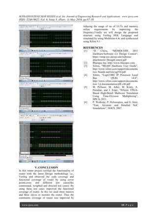 M.PRASHANTH KUMAR REDDY et al. Int. Journal of Engineering Research and Applications www.ijera.com
ISSN: 2248-9622, Vol. 6, Issue 5, (Part - 3) May 2016, pp.07-10
www.ijera.com 10 | P a g e
V. CONCLUSION
In this router project verified the functionality of
router with the latest Design methodology i.e.,
Verilog and observed the code coverage and
functional coverage of router by using cover
points,cross and different test cases(like
constrained, weighted and directed test cases). By
using these test cases improved the functional
coverage of router. In this we used three masters
and three slaves to monitor the router. Thus the
constraints coverage of router was improved by
reducing the usage of no of LUTs and memory
utilize requirements by improving the
frequency.Finally we will design the proposed
structure using Verilog HDL Language and
simulated by using Modelsim 6.4c and synthesized
using Xilinx 9.1
REFERENCES
[1] “D. Chiou, “MEMOCODE 2011
Hardware/Software Co Design Contest”,
https://ramp.ece.utexas.edu/redmine/
attachments/ DesignContest.pdf
[2] Bluespec Inc, http://www.bluespec.com
[3] Xilinx, “ML605 Hardware User Guide”,
http://www.xilinx.com/support/documenta
tion /boards and kits/ug534.pdf.
[4] Xilinx, “LogiCORE IP Processor Local
Bus (PLB) v4.6”,
http://www.xilinx.com/support/documenta
tion /i p documentation/plb v46.pdf.
[5] M. Pellauer, M. Adler, M. Kinsy, A.
Parashar, and J. Emer, “HAsim: FPGA-
Based High-Detail Multicore Simulation
Using Time-Division Multiplexing”,
HPCA, 2011.
[6] P. Wolkotte, P. Holzenspies, and G. Smit,
“Fast, Accurate and Detailed NoC
Simulations”, NOCS, 2007.
 