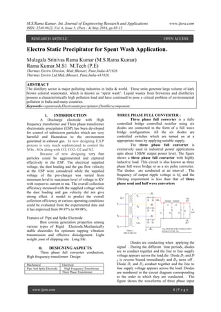 M.S.Rama Kumar. Int. Journal of Engineering Research and Applications www.ijera.com
ISSN: 2248-9622, Vol. 6, Issue 5, (Part - 4) May 2016, pp.05-12
www.ijera.com 1 | P a g e
Electro Static Precipitator for Spent Wash Application.
Mulagala Srinivas Rama Kumar (M.S.Rama Kumar)
Rama Kumar.M.S1 M.Tech (P.E)
Thermax Enviro Division, Midc,Bhosari, Pune,India-411026
Thermax Enviro Ltd,Midc,Bhosari, Pune,India-411026.
ABSTRACT
The distillery sector is major polluting industries in India & world. These units generate large volume of dark
brown colored wastewater, which is known as “spent wash”. Liquid wastes from breweries and distilleries
possess a characteristically high pollution load and have continued to pose a critical problem of environmental
pollution in India and many countries.
Keywords—spentwash,Electrostaticprecipitator,Distillerycomponent
I. INTRODUCTION
A Discharge electrode with High
frequency transformer and Three phase transformer
electrostatic precipitator (ESP) has been developed
for control of submicron particles which are very
harmful and Hazardous to the environment
generated in exhaust gas. In new designing E.S.P
process is very much sophisticated to control the
NOx , SOx along with CO, CO2, O2 and N2.
Because of new designing very fine
particles could be agglomerated and captured
effectively in the ESP. The electrical supplied
voltage, the dust loading and the gas flow velocity
at the ESP were considered while the supplied
voltage of the pre-charger was varied from
minimum level to maximum level of voltage in KV
with respect to current in ma. The overall collection
efficiency increased with the supplied voltage while
the dust loading and gas velocity did not give
strong effect. A model to predict the overall
collection efficiency at various operating conditions
could be evaluated from the experimental data and
it has improved from 99.97% to 99.98%.
Features of Pipe and Spike Electrode :
Best corona generation properties among
various types of Rigid Electrode.Mechanically
stable electrodes for optimum rapping vibration
transmission and effective dislodgement. Light
weight ,ease of shipping site. Long life.
II. DESIGNING ASPECTS
Three phase full converter conduction,
High frequency transformer Design
Mechanical Electrical
Pipe And Spike Electrode High Frequency Transformer
Three Phase Transformer
THREE PHASE FULL CONVERTER :
Three phase full converter is a fully
controlled bridge controlled rectifier using six
diodes are connected in the form of a full wave
bridge configuration. All the six diodes are
controlled switches which are turned on at a
appropriate times by applying suitable supply.
The three phase full converter is
extensively used in industrial power applications
upto about 120kW output power level. The figure
shows a three phase full converter with highly
inductive load. This circuit is also known as three
phase full wave bridge or as a six pulse converter.
The diodes are conducted at an interval . The
frequency of output ripple voltage is 6fs and the
filtering requirement is less than that of three
phase semi and half wave converters
Diodes are conducting when applying the
signal . During the different time periods, diodes
are to conduct together and the line to line supply
voltage appears across the load.the Diode D2 and D
6 is reverse biased immediately and D6 turns off .
Diode D1 and D2 conduct together and the line to
line supply voltage appears across the load. Diodes
are numbered in the circuit diagram corresponding
to the order in which they are conducted. . The
figure shows the waveforms of three phase input
RESEARCH ARTICLE OPEN ACCESS
 