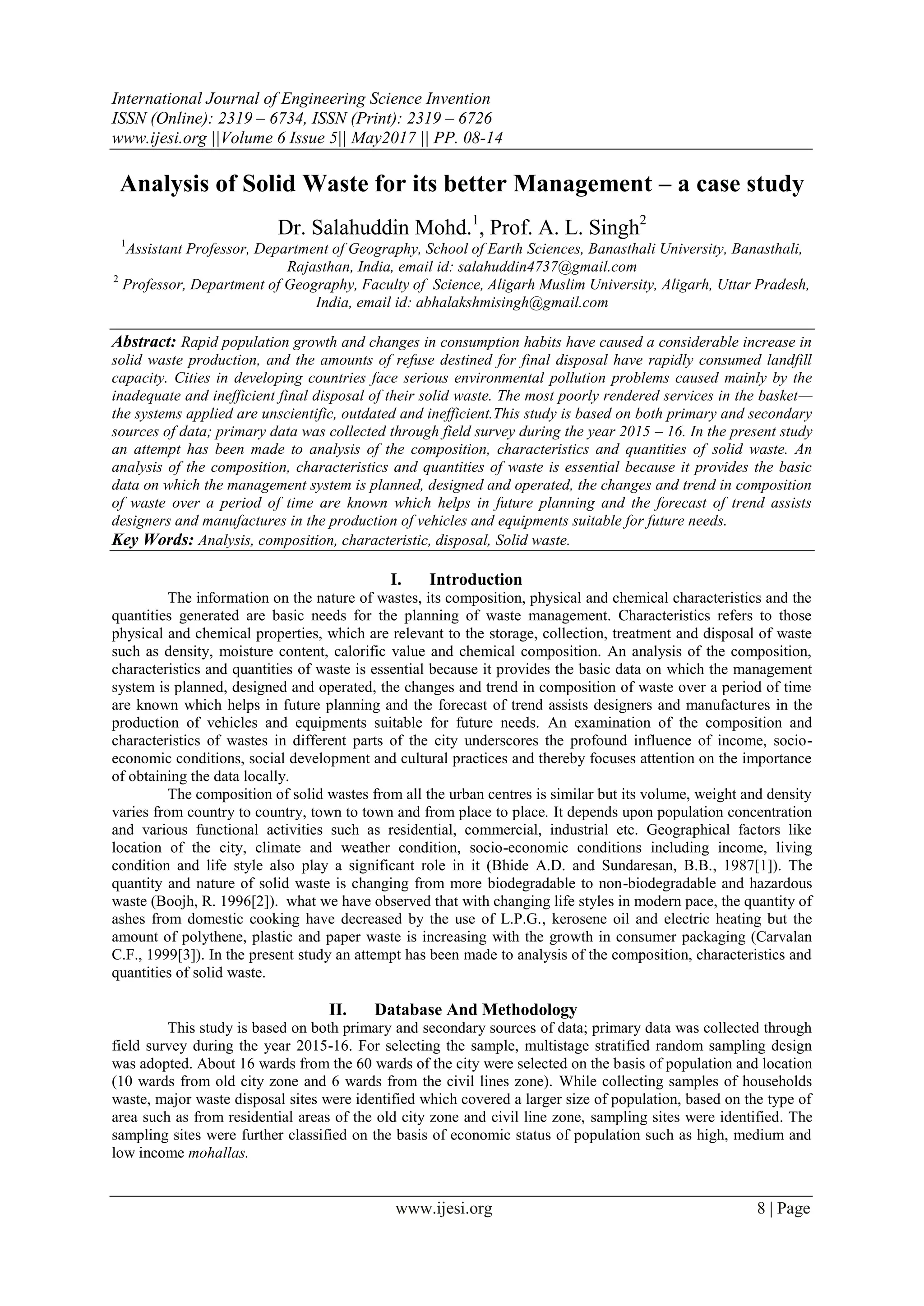 International Journal of Engineering Science Invention
ISSN (Online): 2319 – 6734, ISSN (Print): 2319 – 6726
www.ijesi.org ||Volume 6 Issue 5|| May2017 || PP. 08-14
www.ijesi.org 8 | Page
Analysis of Solid Waste for its better Management – a case study
Dr. Salahuddin Mohd.1
, Prof. A. L. Singh2
1
Assistant Professor, Department of Geography, School of Earth Sciences, Banasthali University, Banasthali,
Rajasthan, India, email id: salahuddin4737@gmail.com
2
Professor, Department of Geography, Faculty of Science, Aligarh Muslim University, Aligarh, Uttar Pradesh,
India, email id: abhalakshmisingh@gmail.com
Abstract: Rapid population growth and changes in consumption habits have caused a considerable increase in
solid waste production, and the amounts of refuse destined for final disposal have rapidly consumed landfill
capacity. Cities in developing countries face serious environmental pollution problems caused mainly by the
inadequate and inefficient final disposal of their solid waste. The most poorly rendered services in the basket—
the systems applied are unscientific, outdated and inefficient.This study is based on both primary and secondary
sources of data; primary data was collected through field survey during the year 2015 – 16. In the present study
an attempt has been made to analysis of the composition, characteristics and quantities of solid waste. An
analysis of the composition, characteristics and quantities of waste is essential because it provides the basic
data on which the management system is planned, designed and operated, the changes and trend in composition
of waste over a period of time are known which helps in future planning and the forecast of trend assists
designers and manufactures in the production of vehicles and equipments suitable for future needs.
Key Words: Analysis, composition, characteristic, disposal, Solid waste.
I. Introduction
The information on the nature of wastes, its composition, physical and chemical characteristics and the
quantities generated are basic needs for the planning of waste management. Characteristics refers to those
physical and chemical properties, which are relevant to the storage, collection, treatment and disposal of waste
such as density, moisture content, calorific value and chemical composition. An analysis of the composition,
characteristics and quantities of waste is essential because it provides the basic data on which the management
system is planned, designed and operated, the changes and trend in composition of waste over a period of time
are known which helps in future planning and the forecast of trend assists designers and manufactures in the
production of vehicles and equipments suitable for future needs. An examination of the composition and
characteristics of wastes in different parts of the city underscores the profound influence of income, socio-
economic conditions, social development and cultural practices and thereby focuses attention on the importance
of obtaining the data locally.
The composition of solid wastes from all the urban centres is similar but its volume, weight and density
varies from country to country, town to town and from place to place. It depends upon population concentration
and various functional activities such as residential, commercial, industrial etc. Geographical factors like
location of the city, climate and weather condition, socio-economic conditions including income, living
condition and life style also play a significant role in it (Bhide A.D. and Sundaresan, B.B., 1987[1]). The
quantity and nature of solid waste is changing from more biodegradable to non-biodegradable and hazardous
waste (Boojh, R. 1996[2]). what we have observed that with changing life styles in modern pace, the quantity of
ashes from domestic cooking have decreased by the use of L.P.G., kerosene oil and electric heating but the
amount of polythene, plastic and paper waste is increasing with the growth in consumer packaging (Carvalan
C.F., 1999[3]). In the present study an attempt has been made to analysis of the composition, characteristics and
quantities of solid waste.
II. Database And Methodology
This study is based on both primary and secondary sources of data; primary data was collected through
field survey during the year 2015-16. For selecting the sample, multistage stratified random sampling design
was adopted. About 16 wards from the 60 wards of the city were selected on the basis of population and location
(10 wards from old city zone and 6 wards from the civil lines zone). While collecting samples of households
waste, major waste disposal sites were identified which covered a larger size of population, based on the type of
area such as from residential areas of the old city zone and civil line zone, sampling sites were identified. The
sampling sites were further classified on the basis of economic status of population such as high, medium and
low income mohallas.
 