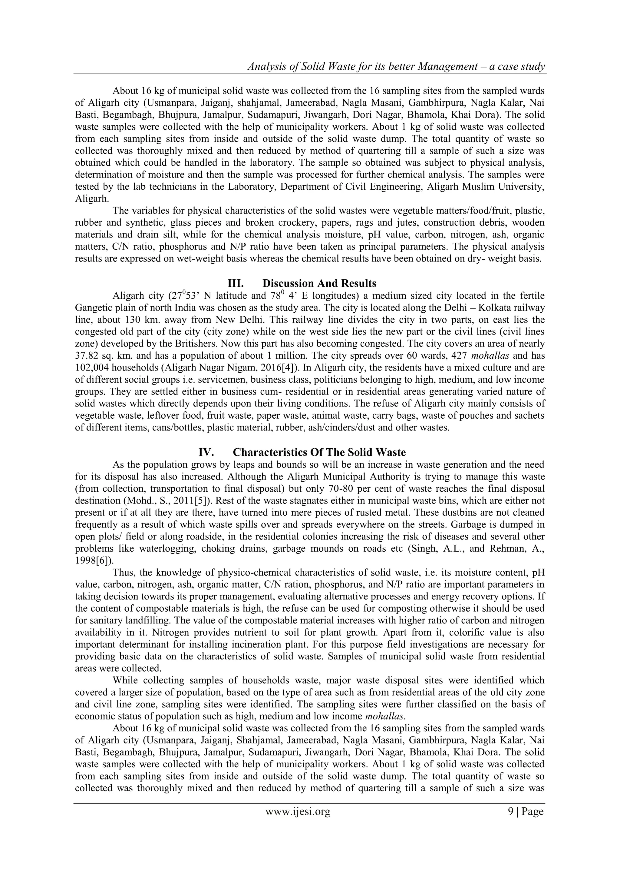 Analysis of Solid Waste for its better Management – a case study
www.ijesi.org 9 | Page
About 16 kg of municipal solid waste was collected from the 16 sampling sites from the sampled wards
of Aligarh city (Usmanpara, Jaiganj, shahjamal, Jameerabad, Nagla Masani, Gambhirpura, Nagla Kalar, Nai
Basti, Begambagh, Bhujpura, Jamalpur, Sudamapuri, Jiwangarh, Dori Nagar, Bhamola, Khai Dora). The solid
waste samples were collected with the help of municipality workers. About 1 kg of solid waste was collected
from each sampling sites from inside and outside of the solid waste dump. The total quantity of waste so
collected was thoroughly mixed and then reduced by method of quartering till a sample of such a size was
obtained which could be handled in the laboratory. The sample so obtained was subject to physical analysis,
determination of moisture and then the sample was processed for further chemical analysis. The samples were
tested by the lab technicians in the Laboratory, Department of Civil Engineering, Aligarh Muslim University,
Aligarh.
The variables for physical characteristics of the solid wastes were vegetable matters/food/fruit, plastic,
rubber and synthetic, glass pieces and broken crockery, papers, rags and jutes, construction debris, wooden
materials and drain silt, while for the chemical analysis moisture, pH value, carbon, nitrogen, ash, organic
matters, C/N ratio, phosphorus and N/P ratio have been taken as principal parameters. The physical analysis
results are expressed on wet-weight basis whereas the chemical results have been obtained on dry- weight basis.
III. Discussion And Results
Aligarh city (270
53’ N latitude and 780
4’ E longitudes) a medium sized city located in the fertile
Gangetic plain of north India was chosen as the study area. The city is located along the Delhi – Kolkata railway
line, about 130 km. away from New Delhi. This railway line divides the city in two parts, on east lies the
congested old part of the city (city zone) while on the west side lies the new part or the civil lines (civil lines
zone) developed by the Britishers. Now this part has also becoming congested. The city covers an area of nearly
37.82 sq. km. and has a population of about 1 million. The city spreads over 60 wards, 427 mohallas and has
102,004 households (Aligarh Nagar Nigam, 2016[4]). In Aligarh city, the residents have a mixed culture and are
of different social groups i.e. servicemen, business class, politicians belonging to high, medium, and low income
groups. They are settled either in business cum- residential or in residential areas generating varied nature of
solid wastes which directly depends upon their living conditions. The refuse of Aligarh city mainly consists of
vegetable waste, leftover food, fruit waste, paper waste, animal waste, carry bags, waste of pouches and sachets
of different items, cans/bottles, plastic material, rubber, ash/cinders/dust and other wastes.
IV. Characteristics Of The Solid Waste
As the population grows by leaps and bounds so will be an increase in waste generation and the need
for its disposal has also increased. Although the Aligarh Municipal Authority is trying to manage this waste
(from collection, transportation to final disposal) but only 70-80 per cent of waste reaches the final disposal
destination (Mohd., S., 2011[5]). Rest of the waste stagnates either in municipal waste bins, which are either not
present or if at all they are there, have turned into mere pieces of rusted metal. These dustbins are not cleaned
frequently as a result of which waste spills over and spreads everywhere on the streets. Garbage is dumped in
open plots/ field or along roadside, in the residential colonies increasing the risk of diseases and several other
problems like waterlogging, choking drains, garbage mounds on roads etc (Singh, A.L., and Rehman, A.,
1998[6]).
Thus, the knowledge of physico-chemical characteristics of solid waste, i.e. its moisture content, pH
value, carbon, nitrogen, ash, organic matter, C/N ration, phosphorus, and N/P ratio are important parameters in
taking decision towards its proper management, evaluating alternative processes and energy recovery options. If
the content of compostable materials is high, the refuse can be used for composting otherwise it should be used
for sanitary landfilling. The value of the compostable material increases with higher ratio of carbon and nitrogen
availability in it. Nitrogen provides nutrient to soil for plant growth. Apart from it, colorific value is also
important determinant for installing incineration plant. For this purpose field investigations are necessary for
providing basic data on the characteristics of solid waste. Samples of municipal solid waste from residential
areas were collected.
While collecting samples of households waste, major waste disposal sites were identified which
covered a larger size of population, based on the type of area such as from residential areas of the old city zone
and civil line zone, sampling sites were identified. The sampling sites were further classified on the basis of
economic status of population such as high, medium and low income mohallas.
About 16 kg of municipal solid waste was collected from the 16 sampling sites from the sampled wards
of Aligarh city (Usmanpara, Jaiganj, Shahjamal, Jameerabad, Nagla Masani, Gambhirpura, Nagla Kalar, Nai
Basti, Begambagh, Bhujpura, Jamalpur, Sudamapuri, Jiwangarh, Dori Nagar, Bhamola, Khai Dora. The solid
waste samples were collected with the help of municipality workers. About 1 kg of solid waste was collected
from each sampling sites from inside and outside of the solid waste dump. The total quantity of waste so
collected was thoroughly mixed and then reduced by method of quartering till a sample of such a size was
 