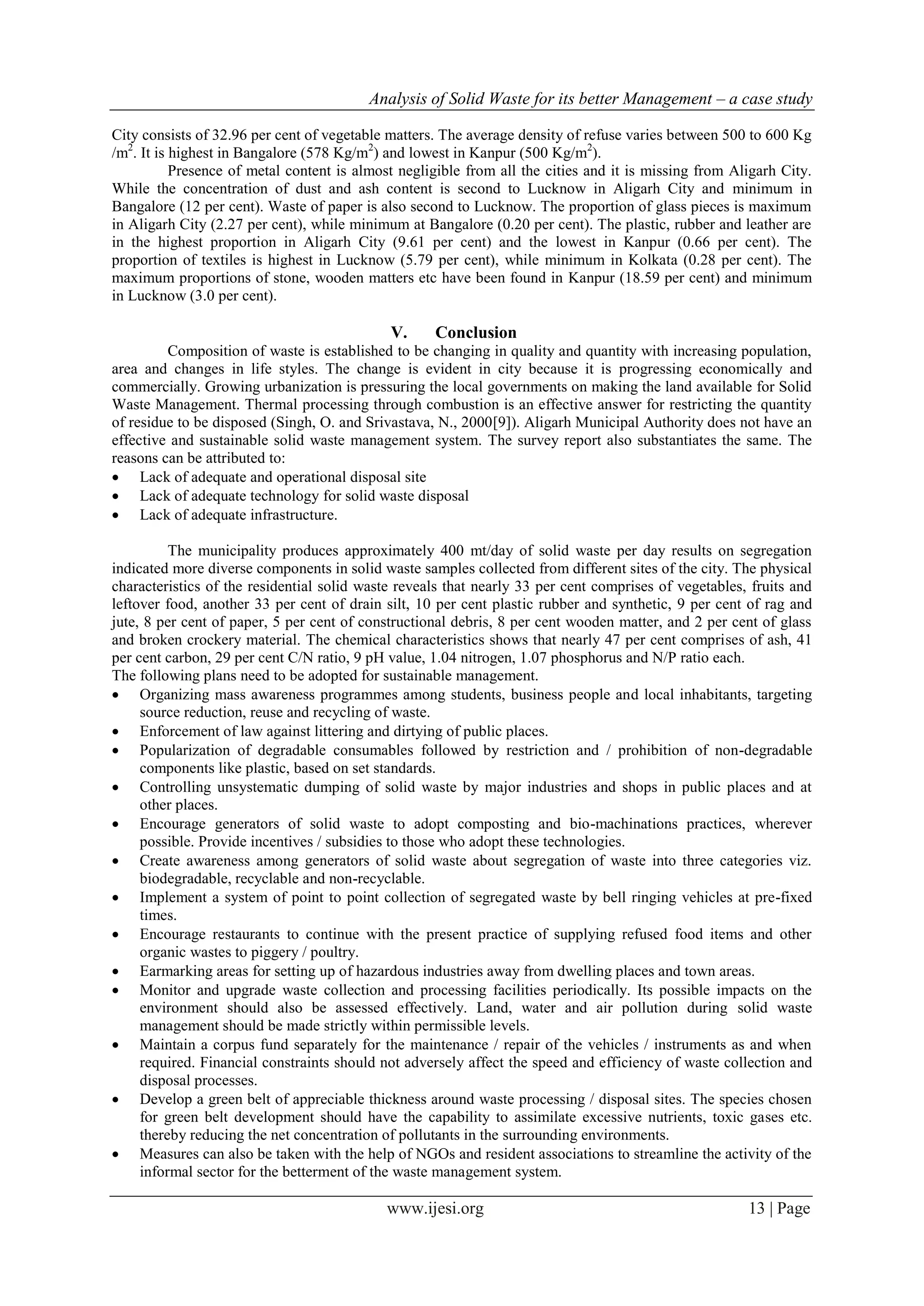 Analysis of Solid Waste for its better Management – a case study
www.ijesi.org 13 | Page
City consists of 32.96 per cent of vegetable matters. The average density of refuse varies between 500 to 600 Kg
/m2
. It is highest in Bangalore (578 Kg/m2
) and lowest in Kanpur (500 Kg/m2
).
Presence of metal content is almost negligible from all the cities and it is missing from Aligarh City.
While the concentration of dust and ash content is second to Lucknow in Aligarh City and minimum in
Bangalore (12 per cent). Waste of paper is also second to Lucknow. The proportion of glass pieces is maximum
in Aligarh City (2.27 per cent), while minimum at Bangalore (0.20 per cent). The plastic, rubber and leather are
in the highest proportion in Aligarh City (9.61 per cent) and the lowest in Kanpur (0.66 per cent). The
proportion of textiles is highest in Lucknow (5.79 per cent), while minimum in Kolkata (0.28 per cent). The
maximum proportions of stone, wooden matters etc have been found in Kanpur (18.59 per cent) and minimum
in Lucknow (3.0 per cent).
V. Conclusion
Composition of waste is established to be changing in quality and quantity with increasing population,
area and changes in life styles. The change is evident in city because it is progressing economically and
commercially. Growing urbanization is pressuring the local governments on making the land available for Solid
Waste Management. Thermal processing through combustion is an effective answer for restricting the quantity
of residue to be disposed (Singh, O. and Srivastava, N., 2000[9]). Aligarh Municipal Authority does not have an
effective and sustainable solid waste management system. The survey report also substantiates the same. The
reasons can be attributed to:
 Lack of adequate and operational disposal site
 Lack of adequate technology for solid waste disposal
 Lack of adequate infrastructure.
The municipality produces approximately 400 mt/day of solid waste per day results on segregation
indicated more diverse components in solid waste samples collected from different sites of the city. The physical
characteristics of the residential solid waste reveals that nearly 33 per cent comprises of vegetables, fruits and
leftover food, another 33 per cent of drain silt, 10 per cent plastic rubber and synthetic, 9 per cent of rag and
jute, 8 per cent of paper, 5 per cent of constructional debris, 8 per cent wooden matter, and 2 per cent of glass
and broken crockery material. The chemical characteristics shows that nearly 47 per cent comprises of ash, 41
per cent carbon, 29 per cent C/N ratio, 9 pH value, 1.04 nitrogen, 1.07 phosphorus and N/P ratio each.
The following plans need to be adopted for sustainable management.
 Organizing mass awareness programmes among students, business people and local inhabitants, targeting
source reduction, reuse and recycling of waste.
 Enforcement of law against littering and dirtying of public places.
 Popularization of degradable consumables followed by restriction and / prohibition of non-degradable
components like plastic, based on set standards.
 Controlling unsystematic dumping of solid waste by major industries and shops in public places and at
other places.
 Encourage generators of solid waste to adopt composting and bio-machinations practices, wherever
possible. Provide incentives / subsidies to those who adopt these technologies.
 Create awareness among generators of solid waste about segregation of waste into three categories viz.
biodegradable, recyclable and non-recyclable.
 Implement a system of point to point collection of segregated waste by bell ringing vehicles at pre-fixed
times.
 Encourage restaurants to continue with the present practice of supplying refused food items and other
organic wastes to piggery / poultry.
 Earmarking areas for setting up of hazardous industries away from dwelling places and town areas.
 Monitor and upgrade waste collection and processing facilities periodically. Its possible impacts on the
environment should also be assessed effectively. Land, water and air pollution during solid waste
management should be made strictly within permissible levels.
 Maintain a corpus fund separately for the maintenance / repair of the vehicles / instruments as and when
required. Financial constraints should not adversely affect the speed and efficiency of waste collection and
disposal processes.
 Develop a green belt of appreciable thickness around waste processing / disposal sites. The species chosen
for green belt development should have the capability to assimilate excessive nutrients, toxic gases etc.
thereby reducing the net concentration of pollutants in the surrounding environments.
 Measures can also be taken with the help of NGOs and resident associations to streamline the activity of the
informal sector for the betterment of the waste management system.
 