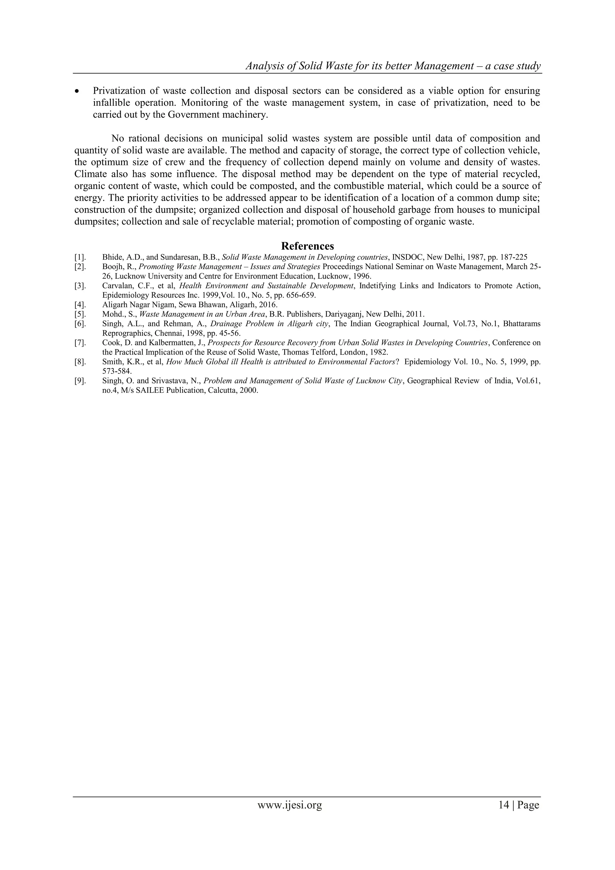 Analysis of Solid Waste for its better Management – a case study
www.ijesi.org 14 | Page
 Privatization of waste collection and disposal sectors can be considered as a viable option for ensuring
infallible operation. Monitoring of the waste management system, in case of privatization, need to be
carried out by the Government machinery.
No rational decisions on municipal solid wastes system are possible until data of composition and
quantity of solid waste are available. The method and capacity of storage, the correct type of collection vehicle,
the optimum size of crew and the frequency of collection depend mainly on volume and density of wastes.
Climate also has some influence. The disposal method may be dependent on the type of material recycled,
organic content of waste, which could be composted, and the combustible material, which could be a source of
energy. The priority activities to be addressed appear to be identification of a location of a common dump site;
construction of the dumpsite; organized collection and disposal of household garbage from houses to municipal
dumpsites; collection and sale of recyclable material; promotion of composting of organic waste.
References
[1]. Bhide, A.D., and Sundaresan, B.B., Solid Waste Management in Developing countries, INSDOC, New Delhi, 1987, pp. 187-225
[2]. Boojh, R., Promoting Waste Management – Issues and Strategies Proceedings National Seminar on Waste Management, March 25-
26, Lucknow University and Centre for Environment Education, Lucknow, 1996.
[3]. Carvalan, C.F., et al, Health Environment and Sustainable Development, Indetifying Links and Indicators to Promote Action,
Epidemiology Resources Inc. 1999,Vol. 10., No. 5, pp. 656-659.
[4]. Aligarh Nagar Nigam, Sewa Bhawan, Aligarh, 2016.
[5]. Mohd., S., Waste Management in an Urban Area, B.R. Publishers, Dariyaganj, New Delhi, 2011.
[6]. Singh, A.L., and Rehman, A., Drainage Problem in Aligarh city, The Indian Geographical Journal, Vol.73, No.1, Bhattarams
Reprographics, Chennai, 1998, pp. 45-56.
[7]. Cook, D. and Kalbermatten, J., Prospects for Resource Recovery from Urban Solid Wastes in Developing Countries, Conference on
the Practical Implication of the Reuse of Solid Waste, Thomas Telford, London, 1982.
[8]. Smith, K.R., et al, How Much Global ill Health is attributed to Environmental Factors? Epidemiology Vol. 10., No. 5, 1999, pp.
573-584.
[9]. Singh, O. and Srivastava, N., Problem and Management of Solid Waste of Lucknow City, Geographical Review of India, Vol.61,
no.4, M/s SAILEE Publication, Calcutta, 2000.
 