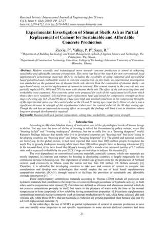 Research Inventy: International Journal of Engineering And Science
Vol.6, Issue 6 (July 2016), PP -21-27
Issn (e): 2278-4721, Issn (p):2319-6483, www.researchinventy.com
21
Experimental Investigation of Sheanut Shells Ash as Partial
Replacement of Cement for Sustainable and Affordable
Concrete Production
Zievie, P1
, Yalley, P. P2
, Saan, R.3
1,3
Department of Building Technology and Estate Management, School of Applied Science and Technology, Wa
Polytechnic, Wa, Ghana,
2
Department of Construction Technology Education, College of Technology Education, University of Education,
Winneba, Ghana,
Abstract: Modern scientific and technological move towards concrete production is aimed at achieving
sustainable and affordable concrete construction. This move has led to the search for non-conventional local
supplementary cementitious materials (SCM’s) including the possibility of using industrial and agricultural
based pulverized and combustible wastes in concrete construction. In this study, an experimental investigation
was conducted on the potential use of sheanut shells ash, derived from the combustion of sheanut shells – an
agro-based waste, as partial replacement of cement in concrete. The cement content in the concrete mix was
partially replaced 0%, 10% and 20% by mass with sheanut shells ash. The effect of the ash on setting time and
workability were examined. Five concrete cubes were prepared for each of the replacement levels from which
three cubes were randomly selected from each replacement level and tested for compressive strength at three
stages of curing age (14, 28 and 90 days). There were high and minimal reductions in the compressive strengths
of the experimental cubes over the control cubes at the 14 and 28 curing age respectively. However, there was a
significant increase in strength of the experimental cubes over the control cubes at the 90 days curing age.
Though the ash has an improved increasing effect on strength, the findings will limit it use in situations where
long term strength development is required.
Keywords: Sheanut shells ash, partial replacement, setting time, workability, compressive strength
I. Introduction
According to Abraham Maslow theory of motivation, one of the physiological needs of human beings
is shelter. But any time the issue of shelter or housing is tabled for discussions by policy makers, terms like
“housing deficit” and “housing inadequacy” dominate, but we actually live in a “housing desperate” world.
Research findings indicate that people who live in developed countries are “housing rich” but those living in
developing countries are “housing poor” and infact, “housing desperate” [1]. The global and national statistics
are horrifying. In the global picture, it had been reported that more than 1000 million people throughout the
world live in grossly inadequate housing while more than 100 million people have no housing whatsoever [2].
In the national front, it has been found that Ghana’s housing deficit stands at an estimated number of 1.7 million
units and is expected to double by the year 2025 if steps are not taken to address the situation [3].
The over dependence on conventional concrete materials, especially cement, which raw materials are
mostly imported, in concrete and mortars for housing in developing countries is largely responsible for the
continuous increase in housing cost. The importation of clinker and gypsum alone for the production of Portland
cement, used extensively in Ghana, costs the nation not less than 180 million US Dollars annually [4].
Therefore, it is advisable for developing countries to take cost and content of cement in concrete into
consideration and develop new technologies that would employ the use of local based supplementary
cementitious materials (SCM’s) through research to facilitate the provision of sustainable and affordable
concrete construction [4].
These supplementary cementitious materials according to Thomas (2002) include all pozzolans and
hydraulic materials that contribute to the properties of concrete through pozzolanic or hydraulic activity, or both
when used in conjunction with cement [5]. Pozzolans are defined as siliceous and aluminous material which do
not possess cementitious property in itself, but reacts in the presence of water with the lime at the normal
temperatures to form compounds of low solubility having cementitious properties [6]. Pozzolanic supplementary
cementitious materials that are commonly used in concrete production are fly ash, silica fume, calcined clay and
volcanic ash, while those SCM’s that are hydraulic in behavior are ground granulated blast furnace slag and fly
ash with high calcium contents [5].
In the olden days, the use of SCM’s as partial replacement of cement in concrete production to save
cost and modify some properties to suit specific requirements in some ancient civilized countries had been
 