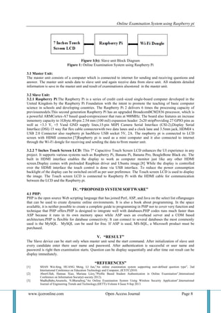 Online Examination System using Raspberry pi
www.ijceronline.com Open Access Journal Page 8
Figure 1(b): Slave unit Block Diagram
Figure 1: Online Examination System using Raspberry Pi
3.1 Master Unit:
The master unit consists of a computer which is connected to internet for sending and receiving questions and
answer. The master unit sends data to slave unit and again receive data from slave unit. All students detailed
information is save in the master unit and result of examinationis alsostored in the master unit.
3.2 Slave Unit:
3.2.1 Raspberry Pi:The Raspberry Pi is a series of credit card–sized single-board computer developed in the
United Kingdom by the Raspberry Pi Foundation with the intent to promote the teaching of basic computer
science in schools and developing countries. The Raspberry Pi 2 delivers 6 times the processing capacity of
previousmodels.This second generation Raspberry Pi has an upgraded BroadcomBCM2836 processor, which is
a powerful ARMCortex-A7 based quad-coreprocessor that runs at 900MHz. The board also features an increase
inmemory capacity to 1Gbyte.40-pin 2.54 mm (100 mil) expansion header: 2x20 stripProviding 27 GPIO pins as
well as +3.3 V, +5 Vand GND supply lines,15-pin MIPI Camera Serial Interface (CSI-2),Display Serial
Interface (DSI) 15 way flat flex cable connectorwith two data lanes and a clock lane and 3.5mm jack, HDMI4 x
USB 2.0 Connector also raspberry pi hasMicro USB socket 5V, 2A. The raspberry pi is connected to LCD
screen with HDMI connector.[7]Raspberry pi is used as a mini computer and it also connected to internet
through the Wi-Fi dongle for receiving and sending the data to/from master unit.
3.2.2 7 Inches Touch Screen LCD: This 7" Capacitive Touch Screen LCD enhances the UI experience in any
project. It supports various systems such as Raspberry Pi, Banana Pi, Banana Pro, BeagleBone Black etc. The
built in HDMI interface enables the display to work as computer monitor just like any other HDMI
screen.Display comes with preloaded Raspbian driver and Ubuntu image.[8] While the display is controlled
over the HDMI interface the touch control is done via USB interface. To reduce the power consumption
backlight of the display can be switched on/off as per user preference. The Touch screen LCD is used to display
the image. The Touch screen LCD is connected to Raspberry Pi with the HDMI cable for communication
between the LCD and the Raspberry pi.
IV. “PROPOSED SYSTEM SOFTWARE”
4.1 PHP:
PHP is the open source Web scripting language that has joined Perl, ASP, and Java on the select list oflanguages
that can be used to create dynamic online environments. It is also a book about programming. In the space
available, it is neither possible to create a complete guide to programming in PHP nor to cover very function and
technique that PHP offers.PHP is designed to integrate well with databases.PHP codes runs much faster than
ASP because it runs in its own memory space while ASP uses an overhead server and a COM based
architecture.PHP is flexible for database connectivity. It can connect to several databases the most commonly
used is the MySQL. MySQL can be used for free. If ASP is used, MS-SQL, a Microsoft product must be
purchased.
V. “RESULT”
The Slave device can be start only when master unit send the start command. After initialization of slave unit
every candidate enter there user name and password. After authentication is successful or user name and
password is right then examination starts. Question can be display sequentially and after time out result can be
display immediately.
“REFERENCES”
[1] SHAN Wei-feng, HUANG Meng, LI Jun,”An online examination system supporting user-defined question type”, 2nd
International Conference on Education Technology and Computer, (ICETC)2010.
[2] AbrerUllah, Hannan Xiao, Mariana Liiey,”Profile Based Student Authentication in Online Examination”,International
Conference on Information Society(i-society 2012).
[3] MadhuBabu,Anumolu, N.Bharadwaj,”An Online Examination System Using Wireless Security Application”,International
Journal of Engineering Trends and Technology,(IJETT)-Volume 4 Issue 9-Sep 2013.
 