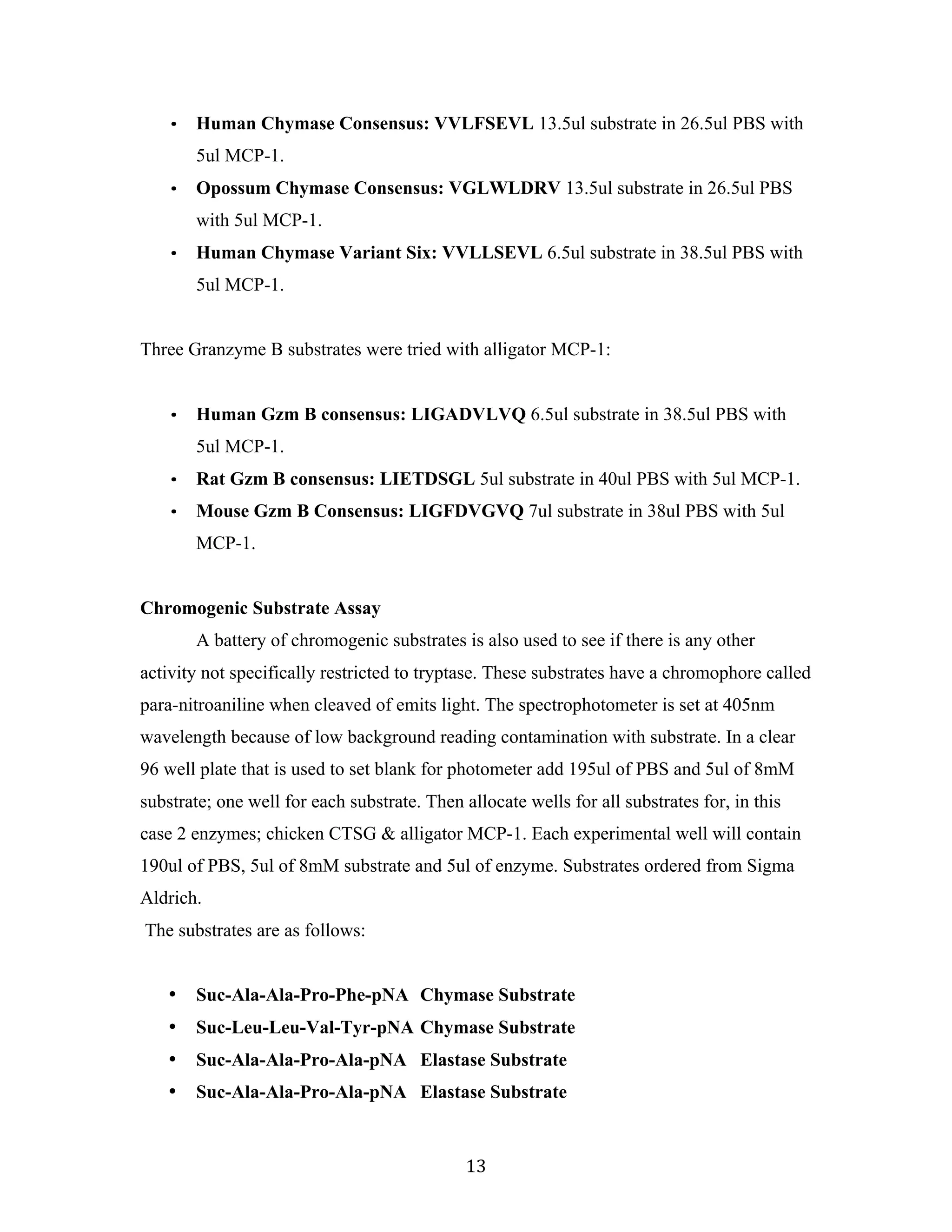 13	
• Human Chymase Consensus: VVLFSEVL 13.5ul substrate in 26.5ul PBS with
5ul MCP-1.
• Opossum Chymase Consensus: VGLWLDRV 13.5ul substrate in 26.5ul PBS
with 5ul MCP-1.
• Human Chymase Variant Six: VVLLSEVL 6.5ul substrate in 38.5ul PBS with
5ul MCP-1.
Three Granzyme B substrates were tried with alligator MCP-1:
• Human Gzm B consensus: LIGADVLVQ 6.5ul substrate in 38.5ul PBS with
5ul MCP-1.
• Rat Gzm B consensus: LIETDSGL 5ul substrate in 40ul PBS with 5ul MCP-1.
• Mouse Gzm B Consensus: LIGFDVGVQ 7ul substrate in 38ul PBS with 5ul
MCP-1.
Chromogenic Substrate Assay
A battery of chromogenic substrates is also used to see if there is any other
activity not specifically restricted to tryptase. These substrates have a chromophore called
para-nitroaniline when cleaved of emits light. The spectrophotometer is set at 405nm
wavelength because of low background reading contamination with substrate. In a clear
96 well plate that is used to set blank for photometer add 195ul of PBS and 5ul of 8mM
substrate; one well for each substrate. Then allocate wells for all substrates for, in this
case 2 enzymes; chicken CTSG & alligator MCP-1. Each experimental well will contain
190ul of PBS, 5ul of 8mM substrate and 5ul of enzyme. Substrates ordered from Sigma
Aldrich.
The substrates are as follows:
• Suc-Ala-Ala-Pro-Phe-pNA Chymase Substrate
• Suc-Leu-Leu-Val-Tyr-pNA Chymase Substrate
• Suc-Ala-Ala-Pro-Ala-pNA Elastase Substrate
• Suc-Ala-Ala-Pro-Ala-pNA Elastase Substrate
 