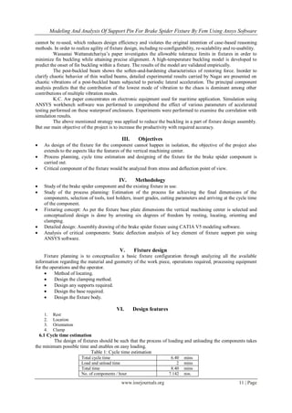 Modeling And Analysis Of Support Pin For Brake Spider Fixture By Fem Using Ansys Software
www.iosrjournals.org 11 | Page
cannot be re-used, which reduces design efficiency and violates the original intention of case-based reasoning
methods. In order to realize agility of fixture design, including re-configurability, re-scalability and re-usability.
Wassanai Wattanutchariya’s paper investigates the allowable tolerance limits in fixtures in order to
minimize fin buckling while attaining precise alignment. A high-temperature buckling model is developed to
predict the onset of fin buckling within a fixture. The results of the model are validated empirically.
The post-buckled beam shows the soften-and-hardening characteristics of restoring force. Inorder to
clarify chaotic behavior of thin walled beams, detailed experimental results carried by Nagai are presented on
chaotic vibrations of a post-buckled beam subjected to periodic lateral acceleration. The principal component
analysis predicts that the contribution of the lowest mode of vibration to the chaos is dominant among other
contributions of multiple vibration modes.
K.C. Aw paper concentrates on electronic equipment used for maritime application. Simulation using
ANSYS workbench software was performed to comprehend the effect of various parameters of accelerated
testing performed on these waterproof enclosures. Experiments were performed to examine the correlation with
simulation results.
The above mentioned strategy was applied to reduce the buckling in a part of fixture design assembly.
But our main objective of the project is to increase the productivity with required accuracy.
III. Objectives
 As design of the fixture for the component cannot happen in isolation, the objective of the project also
extends to the aspects like the features of the vertical machining center.
 Process planning, cycle time estimation and designing of the fixture for the brake spider component is
carried out.
 Critical component of the fixture would be analyzed from stress and deflection point of view.
IV. Methodology
 Study of the brake spider component and the existing fixture in use.
 Study of the process planning: Estimation of the process for achieving the final dimensions of the
components, selection of tools, tool holders, insert grades, cutting parameters and arriving at the cycle time
of the component.
 Fixturing concept: As per the fixture base plate dimensions the vertical machining center is selected and
conceptualized design is done by arresting six degrees of freedom by resting, locating, orienting and
clamping.
 Detailed design: Assembly drawing of the brake spider fixture using CATIA V5 modeling software.
 Analysis of critical components: Static deflection analysis of key element of fixture support pin using
ANSYS software.
V. Fixture design
Fixture planning is to conceptualize a basic fixture configuration through analyzing all the available
information regarding the material and geometry of the work piece, operations required, processing equipment
for the operations and the operator.
 Method of locating.
 Design the clamping method.
 Design any supports required.
 Design the base required.
 Design the fixture body.
VI. Design features
1. Rest
2. Location
3. Orientation
4. Clamp
6.1 Cycle time estimation
The design of fixtures should be such that the process of loading and unloading the components takes
the minimum possible time and enables on easy loading.
Table 1: Cycle time estimation
Total cycle time 6.40 mins
Load and unload time 2 mins
Total time 8.40 mins
No. of components / hour 7.142 nos.
 