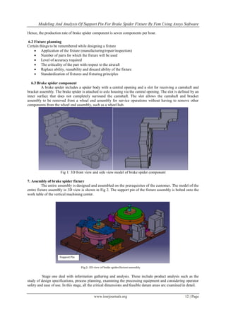 Modeling And Analysis Of Support Pin For Brake Spider Fixture By Fem Using Ansys Software
www.iosrjournals.org 12 | Page
Hence, the production rate of brake spider component is seven components per hour.
6.2 Fixture planning
Certain things to be remembered while designing a fixture
 Application of the fixture (manufacturing/repair/inspection)
 Number of parts for which the fixture will be used
 Level of accuracy required
 The criticality of the part with respect to the aircraft
 Replace ability, reusability and discard ability of the fixture
 Standardization of fixtures and fixturing principles
6.3 Brake spider component
A brake spider includes a spider body with a central opening and a slot for receiving a camshaft and
bracket assembly. The brake spider is attached to axle housing via the central opening. The slot is defined by an
inner surface that does not completely surround the camshaft. The slot allows the camshaft and bracket
assembly to be removed from a wheel end assembly for service operations without having to remove other
components from the wheel end assembly, such as a wheel hub.
Fig 1: 3D front view and side view model of brake spider component
7. Assembly of brake spider fixture
The entire assembly is designed and assembled on the prerequisites of the customer. The model of the
entire fixture assembly in 3D view is shown in Fig 2. The support pin of the fixture assembly is bolted onto the
work table of the vertical machining center.
Stage one deal with information gathering and analysis. These include product analysis such as the
study of design specifications, process planning, examining the processing equipment and considering operator
safety and ease of use. In this stage, all the critical dimensions and feasible datum areas are examined in detail.
 