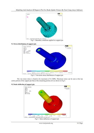 Modeling And Analysis Of Support Pin For Brake Spider Fixture By Fem Using Ansys Software
www.iosrjournals.org 14 | Page
Fig 3: Boundary conditions applied on support pin
9.1 Stress distribution of support pin
Fig 4: Von-mises stress distribution of support pin
The von mises stress is found to be maximum of 61.5MPa. Maximum stress can be seen at the top
centre portion of the support pin than at the remaining portion of it as shown in Fig 4.
9.2 Static deflection of support pin
Fig 5: Static deflection of support pin
 