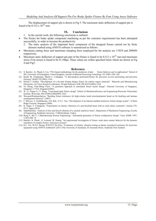 Modeling And Analysis Of Support Pin For Brake Spider Fixture By Fem Using Ansys Software
www.iosrjournals.org 15 | Page
The displacement of support pin is shown in Fig 5. The maximum static deflection of support pin is
found to be 0.512 x 10-05
mm.
IX. Conclusions
1. In the current work, the following conclusion is outlined.
 The fixture for brake spider component machining as per the customer requirements has been attempted
successfully, in order to increase the productivity.
2. The static analysis of the important basic component of the designed fixture carried out by finite
element method using ANSYS software is summarized as follows.
 Maximum cutting force and maximum clamping force employed for the analysis are 1742N and 20904N
respectively.
 Maximum static deflection of support pin part of the fixture is found to be 0.512 x 10-05
mm and maximum
stress (Von mises) is found to be 61.5Mpa. These values are within specified limits which are shown in Fig
4 and Fig5.
References
[1]. S. Ratchev , K. Phuah, S. Liu, “FEA-based methodology for the prediction of part– fixture behavior and its applications” School of
M3, University of Nottingham, United Kingdom, Journal of Material Processing Technology 191 (2001) 260–264
[2]. Kartik M. Varadarajan, Martin L. Culpepper, “A dual-purpose positioned-fixture for precision six-axis positioning and precision
fixturing” MA02139 (2002), USA
[3]. Patrick J. Golden, “Development of a dovetail fretting fatigue fixture for turbine engine materials” Materials and Manufacturing
Directorate, Air Force Research Laboratory, Wright-Patterson AFB, OH 45433(2004), USA.
[4]. Yu Zheng, Chee-Meng Chew, “A geometric approach to automated fixture layout design”, National University of Singapore,
Singapore 117576, Singapore(2005).
[5]. W. Li, Peigen Li, Y. Rong, “Case-based agile fixture design” School of MechanicalScience and Engineering,Worcester Polytechnic
Institute, Worcester, MA 01609-2280(2005), USA.
[6]. WassanaiWattanutchariya, “Bonding fixture tolerances for high-volume metal microlamination based on fin buckling and laminae
misalignment behavior”, (2007)
[7]. F. Mervyn, A. Senthilkumar, S.H. Bok, A.Y.C. Nee, “Development of an Internet-enabled interactive fixture design system”, 10 Kent
Ridge Crescent, Singapore.(2009)
[8]. K. Nagai, T. Yamaguchi, “Experiments on chaotic vibrations of a post-buckled beam with an axial elastic constraint”, Gunma 376-
8515, Japan.(2010)
[9]. SadettinOrhan, “Analysis of free and forced vibration of a cracked cantilever beam”, Department of Mechanical Engineering, Faculty
of Engineering, Kirikkale University, 71400 Kirikkale, Turkey
[10]. Rong Y, Bai Y, J Manufacturing Science Engineering, “Automated generation of fixture configuration design” Trans ASME 1997;
119(2):208–19.
[11]. Ratchev, K. Phuah , G. Lammel, W. Huang, “An experimental investigation of fixture–work piece contact behavior for the dynamic
simulation of complex fixture–work piece systems”
[12]. K.C. Aw, W.D.J. Huang, M.W.R.P. De Silva, “Evaluation of climatic vibration testing on plastic waterproof enclosure for electronic
equipment using ANSYS workbench”,(2011) The University of Auckland, 20, Symonds Street, Auckland, New Zealand.
 