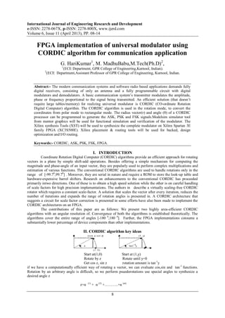 International Journal of Engineering Research and Development
e-ISSN: 2278-067X, p-ISSN: 2278-800X, www.ijerd.com
Volume 6, Issue 11 (April 2013), PP. 08-14
8
FPGA implementation of universal modulator using
CORDIC algorithm for communication application
G. HariKumar1
, M. MadhuBabu,M.Tech(Ph.D)2
,
1
(ECE Department, GPR College of Engineering,Kurnool, Indian).
2
(ECE Department,Assistant Professor of GPR College of Engineering, Kurnool, Indian.
Abstract:- The modern communication systems and software radio based applications demands fully
digital receivers, consisting of only an antenna and a fully programmable circuit with digital
modulators and demodulators. A basic communication system’s transmitter modulates the amplitude,
phase or frequency proportional to the signal being transmitted. An efficient solution (that doesn’t
require large tables/memory) for realizing universal modulator is CORDIC (CO-ordinate Rotation
Digital Computer) algorithm. The CORDIC algorithm is used in the rotation mode, to convert the
coordinates from polar mode to rectangular mode. The radius vector(r) and angle (θ) of a CORDIC
processor can be programmed to generate the ASK, PSK and FSK signals.Modelsim simulator tool
from mentor graphics will be used for functional simulation and verification of the modulator. The
Xilinx synthesis Tools (XST) will be used to synthesize the complete modulator on Xilinx Spartan 3E
family FPGA (XC3S500E). Xilinx placement & routing tools will be used for backed, design
optimization and I/O routing.
Keywords:- CORDIC, ASK, PSK, FSK, FPGA.
I. INTRODUCTION
Coordinate Rotation Digital Computer (CORDIC) algorithms provide an efficient approach for rotating
vectors in a plane by simple shift-add operations. Besides offering a simple mechanism for computing the
magnitude and phase-angle of an input vector, they are popularly used to perform complex multiplications and
estimation of various functions. The conventional CORDIC algorithms are used to handle rotations only in the
range of [-99.70
,99.70
] . Moreover, they are serial in nature and require a ROM to store the look-up table and
hardware-expensive barrel shifters. Research on enhancements to the conventional CORDIC has proceeded
primarily intwo directions. One of these is to obtain a high speed solution while the other is on careful handling
of scale factors for high precision implementations. The authors in describe a virtually scaling-free CORDIC
rotator which requires a constant scale-factor. A solution that scales the vector after every iteration, reduces the
number of iterations and expands the range of rotation angles is presented in. A CORDIC architecture that
suggests a circuit for scale factor correction is presented in some efforts have also been made to implement the
CORDIC architectures on an FPGA.
The contributions of this paper are as follows: We present two highly area-efficient CORDIC
algorithms with an angular resolution of. Convergence of both the algorithms is established theoretically. The
algorithms cover the entire range of angles [-180 0
,180 0
]. Further, the FPGA implementations consume a
substantially lower percentage of device components than other implementations.
II. CORDIC algorithm key ideas
Start at(1,0) Start at (1,y)
Rotate by z Rotate until y=0
Get cos z, sin z rotation amount is tan-1
y
if we have a computationally efficient way of rotating a vector, we can evaluate cos,sin and tan-1
functions.
Rotation by an arbitrary angle is difficult, so we perform psuedorotations use special angles to synthesize a
desired angle z
z=α (1)
+ α (2)
+………..+α (m)
 