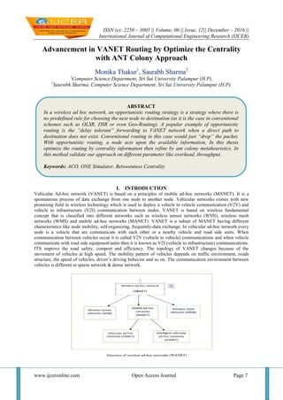 ISSN (e): 2250 – 3005 || Volume, 06 || Issue, 12|| December – 2016 ||
International Journal of Computational Engineering Research (IJCER)
www.ijceronline.com Open Access Journal Page 7
Advancement in VANET Routing by Optimize the Centrality
with ANT Colony Approach
Monika Thakur1
, Saurabh Sharma2
1
Computer Science Department, Sri Sai University Palampur (H.P),
2
Saurabh Sharma, Computer Science Department, Sri Sai University Palampur (H.P),
I. INTRODUCTION
Vehicular Ad-hoc network (VANET) is based on a principles of mobile ad-hoc networks (MANET). It is a
spontaneous process of data exchange from one node to another node. Vehicular networks comes with new
promising field in wireless technology which is used to deploy a vehicle to vehicle communication (V2V) and
vehicle to infrastructure (V2I) communication between nodes. VANET is based on wireless fundamental
concept that is classified into different networks such as wireless sensor networks (WSN), wireless mesh
networks (WMS) and mobile ad-hoc networks (MANET). VANET is a subset of MANET having different
characteristics like node mobility, self-organizing, frequently-data exchange. In vehicular ad-hoc network every
node is a vehicle that are communicate with each other or a nearby vehicle and road side units. When
communication between vehicles occur it is called V2V (vehicle to vehicle) communications and when vehicle
communicate with road side equipmentunits then it is known as V2I (vehicle to infrastructure) communications.
ITS improve the road safety, comport and efficiency. The topology of VANET changes because of the
movement of vehicles at high speed. The mobility pattern of vehicles depends on traffic environment, roads
structure, the speed of vehicles, driver’s driving behavior and so on. The communication environment between
vehicles is different in sparse network & dense network.
ABSTRACT
In a wireless ad hoc network, an opportunistic routing strategy is a strategy where there is
no predefined rule for choosing the next node to destination (as it is the case in conventional
schemes such as OLSR, DSR or even Geo-Routing). A popular example of opportunistic
routing is the “delay tolerant” forwarding to VANET network when a direct path to
destination does not exist. Conventional routing in this case would just “drop” the packet.
With opportunistic routing, a node acts upon the available information, In this thesis
optimize the routing by centrality information then refine by ant colony metaheuristics. In
this method validate our approach on different parameter like overhead, throughput.
Keywords: ACO, ONE Simulator, Betweenness Centrality
 