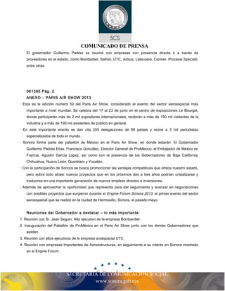 SECRETARIA DE COMUNICACIÓN SOCIAL
www.sonora.gob.mx
COMUNICADO DE PRENSA
El gobernador Guillermo Padres se reunirá con empresas con presencia directa o a través de
proveedores en el estado, como Bombadier, Safran, UTC, Airbus, Latecoere, Cormer, Processi Specialli,
entre otras.
061395 Pág. 2
ANEXO – PARIS AIR SHOW 2013
· Esta es la edición número 50 del Paris Air Show, considerado el evento del sector aeroespacial más
importante a nivel mundial. Se celebra del 17 al 23 de junio en el centro de exposiciones Le Bourget,
donde participarán más de 2 mil expositores internacionales, recibirán a más de 150 mil visitantes de la
industria y a más de 190 mil asistentes de público en general.
· En este importante evento se dan cita 205 delegaciones de 88 países y reúne a 3 mil periodistas
especializados de todo el mundo.
· Sonora forma parte del pabellón de México en el Paris Air Show, en donde estarán: El Gobernador
Guillermo Padres Elías, Francisco González, Director General de ProMéxico; el Embajador de México en
Francia, Agustín García López, así como con la presencia de los Gobernadores de Baja California,
Chihuahua, Nuevo León, Querétaro y Yucatán,
· Con la participación de Sonora se busca promocionar las ventajas competitivas que ofrece nuestro estado,
pero sobre todo atraer nuevos proyectos que en los próximos dos a tres años podrían cristalizarse y
traducirse en una importante generación de nuevos empleos directos e inversiones.
· Además de aprovechar la oportunidad que representa para dar seguimiento y avanzar en negociaciones
con posibles proyectos que surgieron durante el Engine Forum Sonora 2013, el primer evento del sector
aeroespacial que se realizó en la ciudad de Hermosillo, Sonora, el pasado mayo.
Reuniones del Gobernador a destacar – lo más importante:
1. Reunión con Sr. Jean Seguin, Alto ejecutivo de la empresa Bombardier.
2. Inauguración del Pabellón de ProMéxico en el Paris Air Show junto con los demás Gobernadores que
asisten.
3. Reunión con altos ejecutivos de la empresa aroespacial UTC.
4. Reunión con empresas Importantes de Aeroestructuras, en seguimiento a su interés en Sonora mostrado
en el Engine Forum.
 