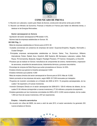 SECRETARIA DE COMUNICACIÓN SOCIAL
www.sonora.gob.mx
COMUNICADO DE PRENSA
5. Reunión con Latecoere, nuestro gran Aliado de Sonora, construcción del primer arnés para el A320.
6. Reunión con Ministro de Economía, Finanzas e Industria en Francia para hablar de diferentes temas, a
destacar el de Energías Renovables.
Sector aeroespacial en Sonora
· Aportación del sector aeroespacial al PIB estatal: 4.0%.
· Número total de empresas establecidas en Sonora: 50.
061395 Pág. 3
· Meta de empresas establecidas en Sonora para el 2015: 60.
· Ciudades sonorenses con presencia de empresas del sector: Guaymas-Empalme, Nogales, Hermosillo y
Ciudad Obregón.
· Principales empresas aeroespaciales establecidas en Sonora: Daher, Trac, Ducommun, Williams
International, Parker, Radiall, Esco, Goodrich, BAE Systems, BE Aerospace, Latecoere, Latelec, Rolls
Royce, TE Connectivity, Bodycote, Sargent, Paradigm Precision, ITT Cannon, Honeywell y JJ Churchill.
· Procesos que se realizan en Sonora: manufactura de componentes de turbina, mantenimiento y reparación
de aeronaves, ensamble de aeroestructuras, tratamientos térmicos y procesos secundarios.
· Porcentaje de compras de Rolls Royce que surten proveedores en Sonora: Un 50%.
· Empleos directos que genera la industria aeroespacial: 9,000
· Empleos indirectos que sustenta: 4,000
· Meta de empleos directos del sector aeroespacial en Sonora para el 2015: Más de 10,000.
· Salario promedio en las empresas del sector, según IMSS: $17,500 mensuales por trabajador.
· Proyectos de inversión concretados en el Estado del 2009 al 2013: 15 proyectos aeroespaciales, de los
cuales 7 de expansión y 8 nuevas inversiones.
· Inversión Extranjera Directa en el sector aeroespacial del 2009-2013: 128.43 millones de dólares, de los
cuales 51.04 millones corresponden a nuevas inversiones y 77.30 millones a proyectos de expansión.
· Empleos generados por las inversiones concretadas de 2009 a 2013: 2,030 nuevos empleos, de los cuales
1,093 son fruto de nuevas inversiones y 937 por expansiones.
Empleo - Industria aeronáutica
· De acuerdo con cifras del IMSS, de enero a abril de este 2013, el sector aeronáutico ha generado 253
nuevos empleos en Sonora.
 