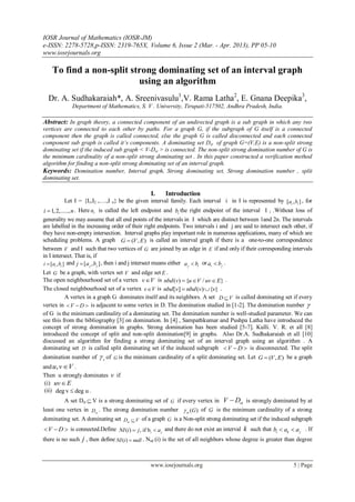 IOSR Journal of Mathematics (IOSR-JM)
e-ISSN: 2278-5728,p-ISSN: 2319-765X, Volume 6, Issue 2 (Mar. - Apr. 2013), PP 05-10
www.iosrjournals.org
www.iosrjournals.org 5 | Page
To find a non-split strong dominating set of an interval graph
using an algorithm
Dr. A. Sudhakaraiah*, A. Sreenivasulu1
,V. Rama Latha2
, E. Gnana Deepika3
,
Department of Mathematics, S. V . University, Tirupati-517502, Andhra Pradesh, India.
Abstract: In graph theory, a connected component of an undirected graph is a sub graph in which any two
vertices are connected to each other by paths. For a graph G, if the subgraph of G itself is a connected
component then the graph is called connected, else the graph G is called disconnected and each connected
component sub graph is called it’s components. A dominating set Dst of graph G=(V,E) is a non-split strong
dominating set if the induced sub graph < V-Dst > is connected. The non-split strong domination number of G is
the minimum cardinality of a non-split strong dominating set . In this paper constructed a verification method
algorithm for finding a non-split strong dominating set of an interval graph.
Keywords: Domination number, Interval graph, Strong dominating set, Strong domination number , split
dominating set.
I. Introduction
Let I = {I1,I2 ,….,I n} be the given interval family. Each interval i in I is represented by [ , ]i ia b , for
1,2,.....,i n . Here ia is called the left endpoint and ib the right endpoint of the interval I i .Without loss of
generality we may assume that all end points of the intervals in I which are distinct between 1and 2n. The intervals
are labelled in the increasing order of their right endpoints. Two intervals i and j are said to intersect each other, if
they have non-empty intersection. Interval graphs play important role in numerous applications, many of which are
scheduling problems. A graph ( , )G V E is called an interval graph if there is a one-to-one correspondence
between V and I such that two vertices of G are joined by an edge in E if and only if their corresponding intervals
in I intersect. That is, if
[ , ]i ii a b and [ , ]j jj a b , then i and j intersect means either j ia b or i ja b .
Let G be a graph, with vertex set V and edge set E .
The open neighbourhood set of a vertex v V is ( ) { / }nbd v u V uv E   .
The closed neighbourhood set of a vertex v V is [ ] ( ) { }nbd v nbd v v  .
A vertex in a graph G dominates itself and its neighbors. A set D V is called dominating set if every
vertex in V D   is adjacent to some vertex in D. The domination studied in [1-2]. The domination number 
of G is the minimum cardinality of a dominating set. The domination number is well-studied parameter. We can
see this from the bibliography [3] on domination. In [4] , Sampathkumar and Pushpa Latha have introduced the
concept of strong domination in graphs. Strong domination has been studied [5-7]. Kulli. V. R. et all [8]
introduced the concept of split and non-split domination[9] in graphs. Also Dr.A. Sudhakaraiah et all [10]
discussed an algorithm for finding a strong dominating set of an interval graph using an algorithm . A
dominating set D is called split dominating set if the induced subgraph V D   is disconnected. The split
domination number of s of G is the minimum cardinality of a split dominating set. Let ( , )G V E be a graph
and ,u v V .
Then u strongly dominates v if
(i) uv E
(ii) deg v deg u .
A set Dst  V is a strong dominating set of G if every vertex in stV D is strongly dominated by at
least one vertex in stD . The strong domination number ( )st G of G is the minimum cardinality of a strong
dominating set. A dominating set stD V of a graph G is a Non-split strong dominating set if the induced subgraph
V D   is connected.Define ( ) , if bi jNI i j a  and there do not exist an interval k such that i k jb a a  . If
there is no such j , then define ( )NI i null . Nsd (i) is the set of all neighbors whose degree is greater than degree
 
