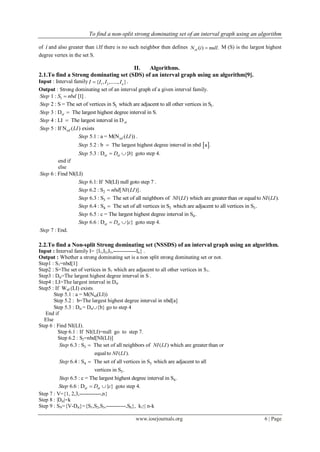 To find a non-split strong dominating set of an interval graph using an algorithm
www.iosrjournals.org 6 | Page
of i and also greater than i.If there is no such neighbor then defines ( ) .sdN i null M (S) is the largest highest
degree vertex in the set S.
II. Algorithms.
2.1.To find a Strong dominating set (SDS) of an interval graph using an algorithm[9].
Input : Interval family 1 2{ , ,....., }nI I I I .
Output : Strong dominating set of an interval graph of a given interval family.
11 : [1]Step S nbd .
1 12 : S = The set of vertices in S which are adjacent to all other vertices in S .Step
3 : D The largest highest degree interval in S.stStep 
4 : LI The largest interval in DstStep 
5 : If N ( ) existssdStep LI
5.1 : a = M(N ( ))sdStep LI .
 5.2 : b The largest highest degree interval in nbd a .Step 
5.3 : D { }st stStep D b  goto step 4.
end if
else
6 : Find NI(LI)Step
6.1: If NI(LI) null goto step 7Step .
26.2 : S [ ( )]Step nbd NI LI .
36.3 : S The set of all neighbors of ( ) which are greaterthan or equalto ( ).Step NI LI NI LI
4 3 36.4 : S The set of all vertices in S which are adjacent to all vertices in S .Step 
46.5 : c = The largest highest degree interval in S .Step
6.6 : D { }st stStep D c  goto step 4.
7 : End.Step
2.2.To find a Non-split Strong dominating set (NSSDS) of an interval graph using an algorithm.
Input : Interval family I= {I1,I2,I3,-------------In} .
Output : Whether a strong dominating set is a non split strong dominating set or not.
Step1 : S1=nbd[1]
Step2 : S=The set of vertices in S1 which are adjacent to all other vertices in S1.
Step3 : Dst=The largest highest degree interval in S .
Step4 : LI=The largest interval in Dst
Step5 : If Wsd (LI) exists
Step 5.1 : a = M(Nsd(LI))
Step 5.2 : b=The largest highest degree interval in nbd[a]
Step 5.3 : Dst = Dst{b} go to step 4
End if
Else
Step 6 : Find NI(LI).
Step 6.1 : If NI(LI)=null go to step 7.
Step 6.2 : S2=nbd[NI(LI)]
36.3 : S The set of all neighbors of ( ) which are greater than or
equalto ( ).
Step NI LI
NI LI

4 3
3
6.4 : S The set of all vertices in S which are adjacent to all
vertices in S .
Step 
46.5 : c = The largest highest degree interval in S .Step
6.6 : D { }st stStep D c  goto step 4.
Step 7 : V={1, 2,3,------------,n}
Step 8 : |Dst|=k
Step 9 : SN={V-Dst}={S1,S2,S3,-----------,Sk}, k1≤ n-k
 