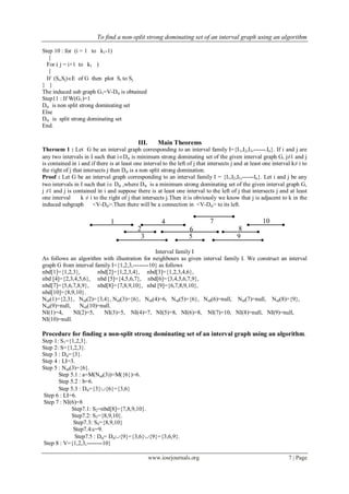To find a non-split strong dominating set of an interval graph using an algorithm
www.iosrjournals.org 7 | Page
Step 10 : for (i = 1 to k1-1)
{
For ( j = i+1 to k1 )
{
If (Si,Sj)E of G then plot Si to Sj
} }
The induced sub graph G1=V-Dst is obtained
Step11 : If W(G1)=1
Dst is non split strong dominating set
Else
Dst is split strong dominating set
End.
III. Main Theorems
Theroem 1 : Let G be an interval graph corresponding to an interval family I={I1,I2,I3,------.In}. If i and j are
any two intervals in I such that iDst is minimum strong dominating set of the given interval graph G, j≠1 and j
is contained in i and if there is at least one interval to the left of j that intersects j and at least one interval k≠ i to
the right of j that intersects j then Dst is a non split strong domination.
Proof : Let G be an interval graph corresponding to an interval family I = {I1,I2,I3,------In}. Let i and j be any
two intervals in I such that i Dst ,where Dst is a minimum strong dominating set of the given interval graph G,
j ≠1 and j is contained in i and suppose there is at least one interval to the left of j that intersects j and at least
one interval k ≠ i to the right of j that intersects j.Then it is obviously we know that j is adjacent to k in the
induced subgraph <V-Dst>.Then there will be a connection in <V-Dst> to its left.
Interval family I
As follows an algorithm with illustration for neighbours as given interval family I. We construct an interval
graph G from interval family I={1,2,3,--------10} as follows
nbd[1]={1,2,3}, nbd[2]={1,2,3,4}, nbd[3]={1,2,3,4,6},
nbd [4]={2,3,4,5,6}, nbd [5]={4,5,6,7}, nbd[6]={3,4,5,6,7,9},
nbd[7]={5,6,7,8,9}, nbd[8]={7,8,9,10}, nbd [9]={6,7,8,9,10},
nbd[10]={8,9,10}.
Nsd(1)={2,3}, Nsd(2)={3,4}, Nsd(3)={6}, Nsd(4)=6, Nsd(5)={6}, Nsd(6)=null, Nsd(7)=null, Nsd(8)={9},
Nsd(9)=null, Nsd(10)=null.
NI(1)=4, NI(2)=5, NI(3)=5, NI(4)=7, NI(5)=8, NI(6)=8, NI(7)=10, NI(8)=null, NI(9)=null,
NI(10)=null.
Procedure for finding a non-split strong dominating set of an interval graph using an algorithm.
Step 1: S1={1,2,3}.
Step 2: S={1,2,3}.
Step 3 : Dst={3}.
Step 4 : LI=3.
Step 5 : Nsd(3)={6}.
Step 5.1 : a=M(Nsd(3))=M({6})=6.
Step 5.2 : b=6.
Step 5.3 : Dst={3}{6}={3,6}
Step 6 : LI=6.
Step 7 : NI(6)=8
Step7.1: S2=nbd[8]={7,8,9,10}.
Step7.2: S3={8,9,10}.
Step7.3: S4={8,9,10}
Step7.4:c=9.
Step7.5 : Dst= Dst{9}={3,6}{9}={3,6,9}.
Step 8 : V={1,2,3,--------10}
1 4 7 10
2 6 8
953
 