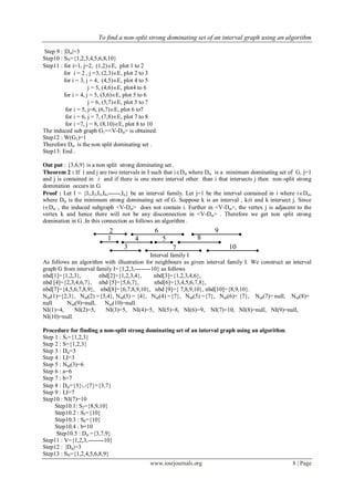 To find a non-split strong dominating set of an interval graph using an algorithm
www.iosrjournals.org 8 | Page
Step 9 : |Dst|=3
Step10 : SN={1,2,3,4,5,6,8,10}
Step11 : for i=1, j=2, (1,2)E, plot 1 to 2
for i = 2 , j =3, (2,3)E, plot 2 to 3
for i = 3, j = 4, (4,5)E, plot 4 to 5
j = 5, (4,6)E, plot4 to 6
for i = 4, j = 5, (5,6)E, plot 5 to 6
j = 6, (5,7)E, plot 5 to 7
for i = 5, j=6, (6,7)E, plot 6 to7
for i = 6, j = 7, (7,8)E, plot 7 to 8
for i =7, j = 8, (8,10)E, plot 8 to 10
The induced sub graph G1=<V-Dst> is obtained.
Step12 : W(G1)=1
Therefore Dst is the non split dominating set .
Step13: End .
Out put : {3,6,9} is a non split strong dominating set .
Theorem 2 : If i and j are two intervals in I such that iDst where Dst is a minimum dominating set of G, j=1
and j is contained in i and if there is one more interval other than i that intersects j then non-split strong
domination occurs in G.
Proof : Let I = {I1,I2,I3,I4,------,In} be an interval family. Let j=1 be the interval contained in i where iDst,
where Dst is the minimum strong dominating set of G. Suppose k is an interval , k≠i and k intersect j. Since
iDst , the induced subgraph <V-Dst> does not contain i. Further in <V-Dst>, the vertex j is adjacent to the
vertex k and hence there will not be any disconnection in <V-Dst> . Therefore we get non split strong
domination in G .In this connection as follows an algorithm .
Interval family I
As follows an algorithm with illustration for neighbours as given interval family I. We construct an interval
graph G from interval family I={1,2,3,--------10} as follows
nbd[1]={1,2,3}, nbd[2]={1,2,3,4}, nbd[3]={1,2,3,4,6},
nbd [4]={2,3,4,6,7}, nbd [5]={5,6,7}, nbd[6]={3,4,5,6,7,8},
nbd[7]={4,5,6,7,8,9}, nbd[8]={6,7,8,9,10}, nbd [9]={ 7,8,9,10}, nbd[10]={8,9,10}.
Nsd(1)={2,3}, Nsd(2) ={3,4}, Nsd(3) = {4}, Nsd(4) ={7}, Nsd(5) ={7}, Nsd(6)= {7}, Nsd(7)= null, Nsd(8)=
null Nsd(9)=null, Nsd(10)=null.
NI(1)=4, NI(2)=5, NI(3)=5, NI(4)=5, NI(5)=8, NI(6)=9, NI(7)=10, NI(8)=null, NI(9)=null,
NI(10)=null.
Procedure for finding a non-split strong dominating set of an interval graph using an algorithm.
Step 1 : S1={1,2,3}
Step 2 : S={1,2,3}
Step 3 : Dst=3
Step 4 : LI=3
Step 5 : Nsd(3)=6
Step 6 : a=6
Step 7 : b=7
Step 8 : Dst={3}{7}={3,7}
Step 9 : LI=7
Step10 : NI(7)=10
Step10.1: S2={8,9,10}
Step10.2 : S3={10}
Step10.3 : S4={10}
Step10.4 : b=10
Step10.5 : Dst ={3,7,9}
Step11 : V={1,2,3,--------10}
Step12 : |Dst|=3
Step13 : SN={1,2,4,5,6,8,9}
92
1
3
4 5
6
8
7 10
 