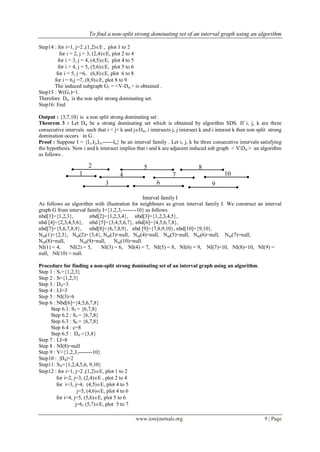 To find a non-split strong dominating set of an interval graph using an algorithm
www.iosrjournals.org 9 | Page
Step14 : for i=1, j=2 ,(1,2)E , plot 1 to 2
for i = 2, j = 3, (2,4)E, plot 2 to 4
for i = 3, j = 4, (4,5)E, plot 4 to 5
for i = 4, j = 5, (5,6)E, plot 5 to 6
for i = 5, j =6, (6,8)E, plot 6 to 8
for i = 6,j =7, (8,9)E, plot 8 to 9
The induced subgraph G1 = <V-Dst > is obtained .
Step15 : W(G1)=1.
Therefore Dst is the non split strong dominating set.
Step16: End
Output : {3,7,10} is a non split strong dominating set .
Theorem 3 : Let Dst be a strong dominating set which is obtained by algorithm SDS. If i, j, k are three
consecutive intervals such that i < j< k and jDst, i intersects j, j intersect k and i interest k then non split strong
domination occurs in G .
Proof : Suppose I = {I1,I2,I3,------In} be an interval family . Let i, j, k be three consecutive intervals satisfying
the hypothesis. Now i and k intersect implies that i and k are adjacent induced sub graph < VDst > an algorithm
as follows .
Interval family I
As follows an algorithm with illustration for neighbours as given interval family I. We construct an interval
graph G from interval family I={1,2,3,--------10} as follows
nbd[1]={1,2,3}, nbd[2]={1,2,3,4}, nbd[3]={1,2,3,4,5},
nbd [4]={2,3,4,5,6}, nbd [5]={3,4,5,6,7}, nbd[6]={4,5,6,7,8},
nbd[7]={5,6,7,8,9}, nbd[8]={6,7,8,9}, nbd [9]={7,8,9,10}, nbd[10]={9,10}.
Nsd(1)={2,3}, Nsd(2)={3,4}, Nsd(3)=null, Nsd(4)=null, Nsd(5)=null, Nsd(6)=null, Nsd(7)=null,
Nsd(8)=null, Nsd(9)=null, Nsd(10)=null.
NI(1) = 4, NI(2) = 5, NI(3) = 6, NI(4) = 7, NI(5) = 8, NI(6) = 9, NI(7)=10, NI(8)=10, NI(9) =
null, NI(10) = null.
Procedure for finding a non-split strong dominating set of an interval graph using an algorithm.
Step 1 : S1={1,2,3}
Step 2 : S={1,2,3}
Step 3 : Dst=3
Step 4 : LI=3
Step 5 : NI(3)=6
Step 6 : Nbd[6]={4,5,6,7,8}
Step 6.1: S3 = {6,7,8}
Step 6.2 : S3 = {6,7,8}
Step 6.3 : S4 = {6,7,8}
Step 6.4 : c=8
Step 6.5 : Dst ={3,8}
Step 7 : LI=8
Step 8 : NI(8)=null
Step 9 : V={1,2,3,--------10}
Step10 : |Dst|=2
Step11: SN={1,2,4,5,6, 9,10}
Step12 : for i=1, j=2 ,(1,2)E, plot 1 to 2
for i=2, j=3, (2,4)E , plot 2 to 4
for i=3, j=4, (4,5)E, plot 4 to 5
j=5, (4,6)E, plot 4 to 6
for i=4, j=5, (5,6)E, plot 5 to 6
j=6, (5,7)E, plot 5 to 7
1
2
3
4
5
6
7
8
9
10
 
