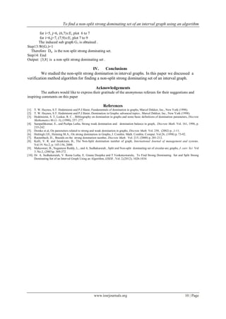 To find a non-split strong dominating set of an interval graph using an algorithm
www.iosrjournals.org 10 | Page
for i=5, j=6, (6,7)E, plot 6 to 7
for i=6,j=7, (7,9)E, plot 7 to 9
The induced sub graph G1 is obtained .
Step13:W(G1)=1
Therefore Dst is the non split strong dominating set.
Step14: End
Output: {3,8} is a non split strong dominating set .
IV. Conclusions
We studied the non-split strong domination in interval graphs. In this paper we discussed a
verification method algorithm for finding a non-split strong dominating set of an interval graph.
Acknowledgements
The authors would like to express their gratitude of the anonymous referees for their suggestions and
inspiring comments on this paper
References
[1]. T. W. Haynes, S.T. Hedetniemi and P.J.Slater, Fundamentals of domination in graphs, Marcel Dekker, Inc., New York (1998).
[2]. T. W. Haynes, S.T. Hedetniemi and P.J.Slater, Domination in Graphs: advanced topics , Marcel Dekker, Inc., New York (1998).
[3]. Hedetniemi, S. T, Laskar, R. C. , Bibliography on domination in graphs and some basic definitions of domination parameters, Discrete
Mathematics 86 (1–3), (1990), 257–277.
[4]. Sampathkumar, E., and Pushpa Latha, Strong weak domination and domination balance in graph, Discrete Math. Vol. 161, 1996, p.
235-242.
[5]. Domke et.al, On parameters related to strong and weak domination in graphs, Discrete Math. Vol. 258, (2002) p. ,1-11.
[6]. Hattingh J.H., Henning M.A., On strong domination in Graphs, J. Combin. Math. Combin. Comput. Vol.26, (1998) p. 73-92.
[7]. Rautenbach, D., Bounds on the strong domination number, Discrete Math. Vol. 215, (2000) p. 201-212.
[8]. Kulli, V. R. and Janakiram, B., The Non-Split domination number of graph, International Journal of management and systems.
Vol.19. No.2, p. 145-156, 2000.
[9]. Maheswari, B., Nagamuni Reddy, L., and A. Sudhakaraiah , Split and Non-split dominating set of circular-arc graphs, J. curr. Sci Vol
3. No.2, (2003)p. 369-372 .
[10]. Dr. A. Sudhakaraiah, V. Rama Latha, E. Gnana Deepika and T.Venkateswarulu, To Find Strong Dominating Set and Split Strong
Dominating Set of an Interval Graph Using an Algorithm, IJSER , Vol. 2,(2012), 1026-1034.
 