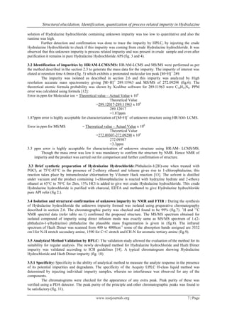 Structural elucidation, Identification, quantization of process related impurity in Hydralazine
www.iosrjournals.org 7 | Page
solution of Hydralazine hydrochloride containing unknown impurity was too low to quantitative and also the
runtime was high.
Further detection and confirmation was done to trace the impurity by HPLC, by injecting the crude
Hydralazine Hydrochloride to check if this impurity was coming from crude Hydralazine hydrochloride. It was
observed that this unknown impurity is process related impurity and was present in crude sample and even after
purification it remains in pure Hydralazine Hydrochloride API (fig. 3 and 4).
3.2 Identification of impurities by HR/AM-LCMS/MS: HR/AM-LCMS and MS/MS were performed as per
the method described in the section 2.3 to generate the mass data for the impurity. The impurity of interest was
eluted at retention time 6.0min (fig. 5) which exhibits a protonated molecular ion peak [M+H]+
289.
The impurity was isolated as described in section 2.6 and this impurity was analyzed by High
resolution accurate mass spectrometry giving [M+H]+
289.11963 and MS/MS of 272.09298 (fig.6). The
theoretical atomic formula probability was shown by Xcalibur software for 289.11963 were C16H13N6. PPM
error was calculated using formula [12]:
Error in ppm for Molecular ion = Theoretical value – Actual Value x 106
Theoretical Value
=289.12017-289.11963 x 106
289.12017
=1.87ppm
1.87ppm error is highly acceptable for characterization of [M+H]+
of unknown structure using HR/AM- LCMS.
Error in ppm for MS/MS = Theoretical value – Actual Value x 106
Theoretical Value
=272.09307-272.09298 x 106
272.09307
=3.3ppm
3.3 ppm error is highly acceptable for characterization of unknown structure using HR/AM- LCMS/MS.
Though the mass error was low it was mandatory to confirm the structure by NMR. Hence NMR of
impurity and the product was carried out for comparison and further confirmation of structure.
3.3 Brief synthetic preparation of Hydralazine Hydrochloride:Phthalazin-1(2H)-one when treated with
POCl3 at 75°C-85°C in the presence of 2-ethoxy ethanol and toluene gives rise to 1-chlorophtalazine, this
reaction takes place by intramolecular chlorination by Vilsmeir Hack reaction [13]. The solvent is distilled
under vacuum and the product containing 1-chlorophtalazine is reacted with hydrazine hydrate and 2-ethoxy
ethanol at 65°C to 70°C for 2hrs, 15% HCl is added to give wet crude Hydralazine hydrochloride. This crude
Hydralazine hydrochloride is purified with charcoal, EDTA and methanol to give Hydralazine hydrochloride
pure API refer (fig 2.).
3.4 Isolation and structural confirmation of unknown impurity by NMR and FTIR : During the synthesis
of Hydralazine hydrochloride the unknown impurity formed was isolated using preparative chromatography
described in section 2.6. The chromatographic purity was checked and found to be 99% (fig.7). 1
H and 13
C
NMR spectral data (refer table no.1) confirmed the proposed structure. The MS/MS spectrum obtained for
isolated compound of impurity using direct infusion mode was exactly same as MS/MS spectrum of 1-(2-
phthalazin-1-ylhydrazino) phthalazine the plausible mass fragmentation is given in (fig.8). The infrared
spectrum of Hazh Dimer was scanned from 400 to 4000cm-1
some of the absorption bands assigned are 3332
cm-
1for N-H stretch secondary amine, 1590 for C=C stretch and CH-N for aromatic tertiary amine (fig.9).
3.5 Analytical Method Validation by HPLC: The validation study allowed the evaluation of the method for its
suitability for regular analysis. The newly developed method for Hydralazine hydrochloride and Hazh Dimer
impurity was validated according to ICH guidelines [14]. A typical chromatogram showing Hydralazine
Hydrochloride and Hazh Dimer impurity (fig. 10)
3.5.1 Specificity: Specificity is the ability of analytical method to measure the analyte response in the presence
of its potential impurities and degradants. The specificity of the Acquity UPLC H-class liquid method was
determined by injecting individual impurity samples, wherein no interference was observed for any of the
components.
The chromatograms were checked for the appearance of any extra peak. Peak purity of these was
verified using a PDA detector. The peak purity of the principle and other chromatographic peaks was found to
be satisfactory (fig. 11).
 