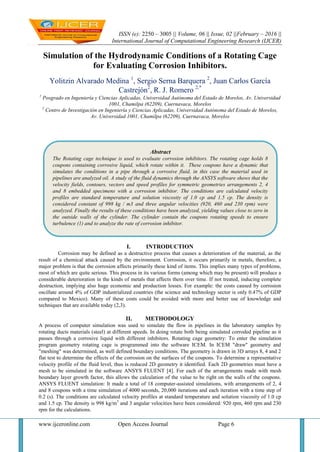 ISSN (e): 2250 – 3005 || Volume, 06 || Issue, 02 ||February – 2016 ||
International Journal of Computational Engineering Research (IJCER)
www.ijceronline.com Open Access Journal Page 6
Simulation of the Hydrodynamic Conditions of a Rotating Cage
for Evaluating Corrosion Inhibitors.
Yolitzin Alvarado Medina 1
, Sergio Serna Barquera 2
, Juan Carlos García
Castrejón2
, R. J. Romero 2,*
1
Posgrado en Ingeniería y Ciencias Aplicadas, Universidad Autónoma del Estado de Morelos, Av. Universidad
1001, Chamilpa (62209), Cuernavaca, Morelos
2
Centro de Investigación en Ingeniería y Ciencias Aplicadas, Universidad Autónoma del Estado de Morelos,
Av. Universidad 1001, Chamilpa (62209), Cuernavaca, Morelos
I. INTRODUCTION
Corrosion may be defined as a destructive process that causes a deterioration of the material, as the
result of a chemical attack caused by the environment. Corrosion, it occurs primarily in metals, therefore, a
major problem is that the corrosion affects primarily these kind of items. This implies many types of problems,
most of which are quite serious. This process in its various forms (among which may be present) will produce a
considerable deterioration in the kinds of metals that affects them over time. If not treated, inducing complete
destruction, implying also huge economic and production losses. For example: the costs caused by corrosion
oscillate around 4% of GDP industrialized countries (the science and technology sector is only 0.47% of GDP
compared to Mexico). Many of these costs could be avoided with more and better use of knowledge and
techniques that are available today (2,3).
II. METHODOLOGY
A process of computer simulation was used to simulate the flow in pipelines in the laboratory samples by
rotating ducts materials (steel) at different speeds. In doing rotate both being simulated corroded pipeline as it
passes through a corrosive liquid with different inhibitors. Rotating cage geometry: To enter the simulation
program geometry rotating cage is programmed into the software ICEM. In ICEM "draw" geometry and
"meshing" was determined, as well defined boundary conditions. The geometry is drawn in 3D arrays 8, 4 and 2
flat test to determine the effects of the corrosion on the surfaces of the coupons. To determine a representative
velocity profile of the fluid level, thus is reduced 2D geometry it identified. Each 2D geometries must have a
mesh to be simulated in the software ANSYS FLUENT [4]. For each of the arrangements made with mesh
boundary layer growth factor, this allows the calculation of the value to be right on the walls of the coupons.
ANSYS FLUENT simulation: It made a total of 18 computer-assisted simulations, with arrangements of 2, 4
and 8 coupons with a time simulation of 4000 seconds, 20,000 iterations and each iteration with a time step of
0.2 (s). The conditions are calculated velocity profiles at standard temperature and solution viscosity of 1.0 cp
and 1.5 cp. The density is 998 kg/m3
and 3 angular velocities have been considered: 920 rpm, 460 rpm and 230
rpm for the calculations.
Abstract
The Rotating cage technique is used to evaluate corrosion inhibitors. The rotating cage holds 8
coupons containing corrosive liquid, which rotate within it. These coupons have a dynamic that
simulates the conditions in a pipe through a corrosive fluid, in this case the material used in
pipelines are analyzed oil. A study of the fluid dynamics through the ANSYS software shows that the
velocity fields, contours, vectors and speed profiles for symmetric geometries arrangements 2, 4
and 8 embedded specimens with a corrosion inhibitor. The conditions are calculated velocity
profiles are standard temperature and solution viscosity of 1.0 cp and 1.5 cp. The density is
considered constant of 998 kg / m3 and three angular velocities (920, 460 and 230 rpm) were
analyzed. Finally the results of these conditions have been analyzed, yielding values close to zero in
the outside walls of the cylinder. The cylinder contain the coupons rotating speeds to ensure
turbulence (1) and to analyze the rate of corrosion inhibitor.
 