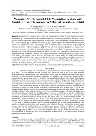 IOSR Journal of Economics and Finance (IOSR-JEF)
e-ISSN: 2321-5933, p-ISSN: 2321-5925.Volume 6, Issue 2. Ver. I (Mar.-Apr. 2015), PP 10-13
www.iosrjournals.org
DOI: 10.9790/5933-06211013 www.iosrjournals.org 10 | Page
Measuring Poverty through Child Malnutrition A Study With
Special Referance To Arumbavur Village At Perambalur District
N.Arunkumar1
& Dr.A.Hidhayathulla2
1
Ph.D Research Scholar (RGNF-SRF), Department of Economics, Jamal Mohamed College,
Tiruchirappalli, Tamilnadu, India.
2
Associate Professor, Department of Economics, Jamal Mohamed College, Tiruchirappalli, Tamilnadu, India.
Abstract: Malnutrition is identified by a weight for height indicator within a given population, or by a
measurement of a child's mid-upper arm circumference (MUAC). If dietary deficiencies are persistent, children
will stop growing and become stunted (low height for one's age). This is referred to as chronic malnutrition. If
they experience weight loss or 'wasting' (low weight for one's height), they are described as suffering from acute
malnutrition. India's ICDS scheme The Integrated Child Development Scheme is perhaps the largest of all food
and supplementation programmes in the world and was set up as an institutional response to the problem of
malnutrition in India. Initiated in 1975, the ICDS was mandated with improving the health and nutrition status
of children up to the age of six by providing supplementary food and by coordinating with state health
departments to ensure delivery of required health inputs. Under the ICDS, cooked food is provided to children
through anganwadi (community) centre’s. One centre is provided for a population of 1000 (700 in the case of
tribal areas). Fifty million children aged six and below are covered under this Rs.45 billion outreach
programme. There has been much research on the benefit of micronutrient replacement and the promotion of
breastfeeding as ways to prevent malnutrition and its complications in children. The study found the income
level is lesser than national average. Even though there is a minimum availability of nutritious food to
children’s, majority of them are found to be malnourished.
Keywords: Poverty Measurement, Body Mass Index, Chronic Energy Deficiency, Malnutrition.
I. Introduction
An estimated forty per cent of the world’s severely malnourished children under five live are found to
be in India. This is a shameful stain on a country that, with China will be one of the great economic
powerhouses of the coming century. India has made huge strides in the past decades in warding off the spectre
of famine. The Green Revolution should have gone a long way to tackling child malnutrition, Norman Borlaug’s
creation of dwarf spring wheat strains in the 1960s meant that India could feed itself at last. Better farming
techniques and food security policies have made mass starvation a thing of the past. Yet the problem of child
malnutrition remains critical, and the reasons it deserves concerted attention are many. Besides the obvious
moral obligation to protect the weakest in society, the economic cost to India is – and will be – staggering, and
the global food crisis this year can only be significantly worsening the problem. Moreover, statistics from as
recently as 2006 may well underestimate the problem, as rampant food price inflation takes its toll on many
millions of Indian families. So why are levels of child malnutrition so shamefully high in India? What are the
contributing factors? What possible solutions exist? 47 percent of India’s children below the age of three years
are malnourished (underweight). The World Bank puts the number – probably conservatively – at 60 million.
This is out of a global estimated total of 146 million. 47 percent of Indian children under five are categorised as
moderately or severely malnourished. South Asia has the highest rates – and by far the largest number – of
malnourished children in the world. The UN ranks India in the bottom quartile of countries by under-1 infant
mortality (the 53rd
highest), and under-5 child mortality (78 deaths per 1000 live births). According to the 2008
CIA fact book, 32 babies out of every 1,000 born alive die before their first birthday at least half of Indian infant
deaths are related to malnutrition, often associated with infectious diseases. Malnutrition impedes motor,
sensory, cognitive and social development, so malnourished children will be less likely to benefit from
schooling, and will consequently have lower income as adults. The most damaging effects of under-nutrition
occur during pregnancy and the first two years of a child’s life. These damages are irreversible, making dealing
with malnutrition in the first two year crucially important. A close reading of available statistics shows the
problem to be far from uniform.
Meaning
Poor nutrition caused by an insufficient, over sufficient or poorly balanced diet or by a medical
condition, such as chronic diarrhea, resulting in inadequate digestion or utilization of foods. Malnutrition is the
condition that results from taking an unbalanced diet in which certain nutrients are lacking, in excess (too high
 