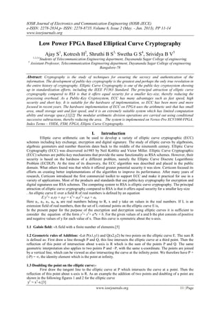 IOSR Journal of Electronics and Communication Engineering (IOSR-JECE)
e-ISSN: 2278-2834,p- ISSN: 2278-8735.Volume 6, Issue 2 (May. - Jun. 2013), PP 11-14
www.iosrjournals.org
www.iosrjournals.org 11 | Page
Low Power FPGA Based Elliptical Curve Cryptography
Ajay S1
, Kotresh H2
, Shruthi B S3,
Swetha G S4
, Srividya B V5
1,2,3,4
Students of Telecommunication Engineering department, Dayananda Sagar College of engineering.
5
Assistant Professor, Telecommunication Engineering department, Dayananda Sagar College of engineering.
Bangalore-78
Abstract: Cryptography is the study of techniques for ensuring the secrecy and authentication of the
information. The development of public-key cryptography is the greatest and perhaps the only true revolution in
the entire history of cryptography. Elliptic Curve Cryptography is one of the public-key cryptosystem showing
up in standardization efforts, including the IEEE P1363 Standard. The principal attraction of elliptic curve
cryptography compared to RSA is that it offers equal security for a smaller key-size, thereby reducing the
processing overhead. As a Public-Key Cryptosystem, ECC has many advantages such as fast speed, high
security and short key. It is suitable for the hardware of implementation, so ECC has been more and more
focused in recent years. The hardware implementation of ECC on FPGA uses the arithmetic unit that has small
area, small storage unit and fast speed, and it is an extremely suitable system which has limited computation
ability and storage space.[1][2] The modular arithmetic division operations are carried out using conditional
successive subtractions, thereby reducing the area. The system is implemented on Vertex-Pro XCV1000 FPGA.
Index Terms – VHDL, FSM, FPGA, Elliptic Curve Cryptography.
I. Introduction
Elliptic curve arithmetic can be used to develop a variety of elliptic curve cryptographic (ECC)
schemes including key exchange, encryption and digital signature. The study of elliptic curves by algebraists,
algebraic geometers and number theorists dates back to the middle of the nineteenth century. Elliptic Curve
Cryptography (ECC) was discovered in1985 by Neil Koblitz and Victor Miller. Elliptic Curve Cryptographic
(ECC) schemes are public-key mechanisms that provide the same functionality as RSA schemes. However, their
security is based on the hardness of a different problem, namely the Elliptic Curve Discrete Logarithmic
Problem (ECDLP). At the time of its discovery, the ECC algorithm was described and placed in the public
domain. What others found was that while it offered greater potential security it was slow. Certicom focused its
efforts on creating better implementations of the algorithm to improve its performance. After many years of
research, Certicom introduced the first commercial toolkit to support ECC and make it practical for use in a
variety of applications. Most of the products and standards that use public-key cryptography for encryption and
digital signatures use RSA schemes. The competing system to RSA is elliptic curve cryptography. The principal
attraction of elliptic curve cryptography compared to RSA is that it offers equal security for a smaller key-size
. An elliptic curve E over a field R of real numbers is defined by an equation
E:y2
+ a1xy + a3y = x3
+ a2x2
+ a4x + a6
Here a1, a2, a3, a4, a6 are real numbers belong to R, x and y take on values in the real numbers. If L is an
extension field of real numbers, then the set of L-rational points on the elliptic curve E is,
In the present paper for the purpose of the encryption and decryption using elliptic curves it is sufficient to
consider the equation of the form y2
= x3
+ a*x + b. For the given values of a and b the plot consists of positive
and negative values of y for each value of x. Thus this curve is symmetric about the x-axis.
1.1 Galois field: -A field with a finite number of elements.[5]
1.2 Geometric rules of Addition: -Let P(x1,y1) and Q(x2,y2) be two points on the elliptic curve E. The sum R
is defined as: First draw a line through P and Q, this line intersects the elliptic curve at a third point. Then the
reflection of this point of intersection about x-axis is R which is the sum of the points P and Q. The same
geometric interpretation also applies to two points P and –P, with the same x-coordinate. The points are joined
by a vertical line, which can be viewed as also intersecting the curve at the infinity point. We therefore have P +
(-P) = ∞, the identity element which is the point at infinity.
1.3 Doubling the point on the elliptic curve:-
First draw the tangent line to the elliptic curve at P which intersects the curve at a point. Then the
reflection of this point about x-axis is R. As an example the addition of two points and doubling of a point are
shown in the following figures 1 and 2 for the elliptic curve
y2
= x3
-x.[3]
 