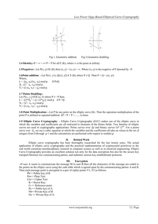 Low Power Fpga Based Elliptical Curve Cryptography
www.iosrjournals.org 12 | Page
Fig 1. Geometric addition Fig 2.Geometric doubling
1.4 Identity:-P + ∞ = ∞+P = P for all E (K), where ∞ is the point at infinity.
1.5Negatives:- Let P(x, y) €E (K) then (x, y) + (x,-y) = ∞. Where (x,-y) is the negative of P denoted by –P.
1.6Point addition: - Let P(x1, y1), Q(x2, y2) € E (K) where P ≠ Q. Then P + Q = (xr, yr)
Where,
λ = {(yq -yp)/(xq - yp) mod p. If P≠Q
Xr = (λ2
– xp -xq) mod p.
Yr= (λ (xp–xr) – yp) mod p.
1.7 Points Doubling:-
Let P(x1, y1) €EK (a, b) where P ≠ −P then,
λ = {(3*Xp
2
+ a) / (2*yp)} mod p if P =Q
Xr = (λ2
– xp -xq) mod p.
Yr= (λ (xp –xr) – yp) mod p.
1.8 Point Multiplication: - Let P be any point on the elliptic curve (K). Then the operation multiplication of the
point P is defined as repeated addition. kP = P + P +.........k times
1.9 Elliptic Curve Cryptography: - Elliptic Curve Cryptography (ECC) makes use of the elliptic curve in
which the variables and coefficients are all restricted to elements of the finites fields. Two families of elliptic
curves are used in cryptographic applications: Prime curves over Zp and binary curves GF (2m)
. For a prime
curve over Zp, we use a cubic equation in which the variables and the coefficients all take on values in the set of
integers from 0 through p-1 and the calculations are performed with respect to modulo p.
II. Related Work
Elliptic curve cryptography has been thoroughly researched for the last twenty years. The actual
application of elliptic curve cryptography and the practical implementation of cryptosystem primitives in the
real world constitute interdisciplinary research in computer science as well as in electrical engineering. Elliptic
Curve Cryptography provides an excellent solution not only for the data encryption but also for the secure key
transport between two communicating parties, and authentic session key establishment protocols.
III. Encryption
-If user A wants to communicate the message M to user B then all the characters of the message are coded to
the points on the elliptic curve using the code table which is agreed upon by the communicating parties A and B.
Then each message point is encrypted to a pair of cipher points Y1, Y2 as follows.
Pb=> Public key of B
Pm=> Plain Text
Cm=> Cipher Text
K=>Secret Key.
G => Reference point.
Pa => Public key of A.
Nb=>Private Key of B
Na => Private Key of A.
 