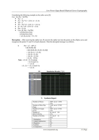 Low Power Fpga Based Elliptical Curve Cryptography
www.iosrjournals.org 13 | Page
Considering the following example on the cubic curve [8]
Cm= {K, Pm + Na*Pb}
 Na = 2.
 Pa = Na * G = 2(10, 3) = (5, 0).
 Nb = 3.
 Pb = Nb * G= 3(10, 3) = (10, 8).
 K= Na * Pb =2(10, 8) = (5,0).
 Pm = (2, 0).
 Cm={K ,Pm + Na*Pb}
={(5,0),(2,0)+(5,0)}
={(5,0),(2,0)+(5,0)}
= {(5, 0), (4, 0)} = Y1, Y2
Decryption: - After receiving the cipher text, B converts the cipher text into the points on the elliptic curve and
recognizes the points Y1 and Y2 of each character. Then the decrypted message is as follows.
 Pm = y2 – nB* y1
= {(4, 0)-3(5, 0)}
= {(4, 0)-{(5, 0) + (5, 0) + (5, 0)}}
= {(4, 0)-{∞ + (5, 0)}
= {(4, 0) - (5, 0)}
= {(4, 0) + (5, 0)}
= (2, 0)  Pm
Note: - (5, 0) = (5, 0 mod p)
= (5, 0 mod 11)
= + (5, 0)
- (5, -2) = + (5, -2 mod 11)
= + (5, 8)
IV. Simulation Results [7][4]
V. Synthesis Report
Number of Slices: 2089 out of 13696
15%
Number of Slice Flip
Flops:
1100 out of 27392
4%
Number of 4 input
LUTs:
3803 out of 27392
13%
Number of
MULT18X18s:
44 out of 136
32%
Number of GCLKs: 10 out of 16
62%
# Multipliers: 15
# Adders/Subtractors: 20
# Registers: 163
# Latches: 34
# Comparators : 17
 