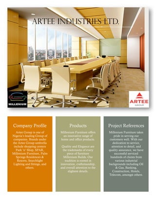 Company Profile
Artee Group is one of
Nigeria’s leading Group of
companies. Brands under
the Artee Group umbrella
include shopping centers
Park ‘n’ Shop, SPAR,
Millenium Furniture, Palm
Springs Residences &
Resorts, Searchlight
Lighting and fittings, and
others.
Products
Millenium Furniture offers
an innovative range of
home and office products.
Quality and Elegance are
the trademarks of every
piece of furniture
Millenium Builds. Our
tradition is rooted in
innovation, craftsmanship,
and overall attention to the
slightest details.
Project References
Millenium Furniture takes
pride in serving our
customers well. With our
dedication to service,
attention to detail, and
quality assurance, we have
successful serviced
hundreds of clients from
various industrial
backgrounds including Oil
& Gas, Banking,
Construction, Hotels,
Telecom, amongst others.
Artee industries Ltd.
 