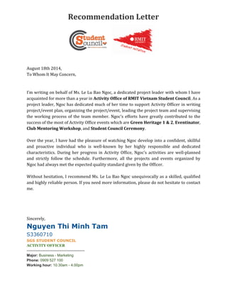 Recommendation Letter
August 18th 2014,
To Whom It May Concern,
I’m writing on behalf of Ms. Le Lu Bao Ngoc, a dedicated project leader with whom I have
acquainted for more than a year in Activity Office of RMIT Vietnam Student Council. As a
project leader, Ngoc has dedicated much of her time to support Activity Officer in writing
project/event plan, organizing the project/event, leading the project team and supervising
the working process of the team member. Ngoc’s efforts have greatly contributed to the
success of the most of Activity Office events which are Green Heritage 1 & 2, Eventinator,
Club Mentoring Workshop, and Student Council Ceremony.
Over the year, I have had the pleasure of watching Ngoc develop into a confident, skillful
and proactive individual who is well-known by her highly responsible and dedicated
characteristics. During her progress in Activity Office, Ngoc’s activities are well-planned
and strictly follow the schedule. Furthermore, all the projects and events organized by
Ngoc had always met the expected quality standard given by the Officer.
Without hesitation, I recommend Ms. Le Lu Bao Ngoc unequivocally as a skilled, qualified
and highly reliable person. If you need more information, please do not hesitate to contact
me.
Sincerely,
Nguyen Thi Minh Tam
S3360710
SGS STUDENT COUNCIL
ACTIVITY OFFICER
-----------------------------------------------
Major: Business - Marketing
Phone: 0909 527 100
Working hour: 10.30am - 4.00pm
 
