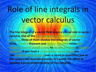 Role of line integrals in
vector calculus
• The line integral of a vector field plays a crucial role in vector
calculus. Out of the four fundamental theorems of vector
calculus, three of them involve line integrals of vector
fields. Green's theorem and Stokes' theorem relate line
integrals around closed curves to double integrals or surface
integrals. If you have a conservative vector field, you
can relate the line integral over a curve to quantities just at
the curve's two boundary points. It's worth the effort to
develop a good understanding of line integrals.
 